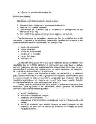 • información y análisis especiales, etc.
Proceso de control
El proceso de control sigue cuatro pasos básicos:
1. Establecimiento de normas o estándares de ejecución.
2. Medición de lo que se ha hecho.
3. Comparación de lo hecho con lo establecido e investigación de las
diferencias, si las hay.
4. Corrección de las desviaciones aplicando acciones correctivas.
El establecimiento de estándares, consiste en fijar las unidades de medida
que sirven como puntos de referencia y que están basadas en los objetivos; los
estándares fijados estarán relacionados, por ejemplo, con:
• niveles de producción
• cuotas de ventas
• índices de productividad
• posición en el mercado
• cargas de trabajo
• utilidades, etc.
La medición de lo que se ha hecho, es la valoración de las actividades y los
resultados que se pretende controlar; la información que surja debe ser actual,
correcta y oportuna, para que sea aprovechada e interpretada de la mejor forma, y
permita obtener conclusiones con respecto a los logros presentes y los deseados,
tal como están determinados en los estándares.
El control implica una comparación entre los resultados y el estándar
previamente establecido. Cuando se presentan desviaciones desfavorables, será
necesario adoptar las acciones correctivas apropiadas que encaucen hacia los
resultados pretendidos; un sistema de control debe hacer posible detectar
prontamente las desviaciones, para corregirlas a tiempo.
El valor tangible del control está en la aplicación de las acciones correctivas
necesarias para ajustarse a los estándares; como ejemplos de acciones
correctivas se pueden citar las siguientes:
• revisión de objetivos;
• modificación de políticas y reglas;
• cambio de procedimientos;
• proporcionar entrenamiento al personal para mejorar el desempeño en el
trabajo;
• utilizar la autoridad para motivar cambios de comportamiento en las
personas; en este caso la función de dirección se convierte en parte
integral del control.
 
