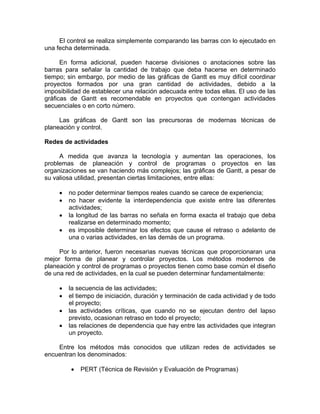 El control se realiza simplemente comparando las barras con lo ejecutado en
una fecha determinada.
En forma adicional, pueden hacerse divisiones o anotaciones sobre las
barras para señalar la cantidad de trabajo que deba hacerse en determinado
tiempo; sin embargo, por medio de las gráficas de Gantt es muy difícil coordinar
proyectos formados por una gran cantidad de actividades, debido a la
imposibilidad de establecer una relación adecuada entre todas ellas. El uso de las
gráficas de Gantt es recomendable en proyectos que contengan actividades
secuenciales o en corto número.
Las gráficas de Gantt son las precursoras de modernas técnicas de
planeación y control.
Redes de actividades
A medida que avanza la tecnología y aumentan las operaciones, los
problemas de planeación y control de programas o proyectos en las
organizaciones se van haciendo más complejos; las gráficas de Gantt, a pesar de
su valiosa utilidad, presentan ciertas limitaciones, entre ellas:
• no poder determinar tiempos reales cuando se carece de experiencia;
• no hacer evidente la interdependencia que existe entre las diferentes
actividades;
• la longitud de las barras no señala en forma exacta el trabajo que deba
realizarse en determinado momento;
• es imposible determinar los efectos que cause el retraso o adelanto de
una o varias actividades, en las demás de un programa.
Por lo anterior, fueron necesarias nuevas técnicas que proporcionaran una
mejor forma de planear y controlar proyectos. Los métodos modernos de
planeación y control de programas o proyectos tienen como base común el diseño
de una red de actividades, en la cual se pueden determinar fundamentalmente:
• la secuencia de las actividades;
• el tiempo de iniciación, duración y terminación de cada actividad y de todo
el proyecto;
• las actividades críticas, que cuando no se ejecutan dentro del lapso
previsto, ocasionan retraso en todo el proyecto;
• las relaciones de dependencia que hay entre las actividades que integran
un proyecto.
Entre los métodos más conocidos que utilizan redes de actividades se
encuentran los denominados:
• PERT (Técnica de Revisión y Evaluación de Programas)
 