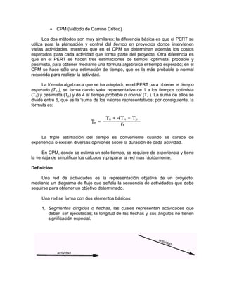 • CPM (Método de Camino Crítico)
Los dos métodos son muy similares; la diferencia básica es que el PERT se
utiliza para la planeación y control del tiempo en proyectos donde intervienen
varias actividades, mientras que en el CPM se determinan además los costos
esperados para cada actividad que forma parte del proyecto. Otra diferencia es
que en el PERT se hacen tres estimaciones de tiempo: optimista, probable y
pesimista, para obtener mediante una fórmula algebraica el tiempo esperado; en el
CPM se hace sólo una estimación de tiempo, que es la más probable o normal
requerida para realizar la actividad.
La fórmula algebraica que se ha adoptado en el PERT para obtener el tiempo
esperado (Te ), se forma dando valor representativo de 1 a los tiempos optimista
(To) y pesimista (Tp) y de 4 al tiempo probable o nonnal (T, ). La suma de ellos se
divide entre 6, que es la 'suma de los valores representativos; por consiguiente, la
fórmula es:
Te =
La triple estimación del tiempo es conveniente cuando se carece de
experiencia o existen diversas opiniones sobre la duración de cada actividad.
En CPM, donde se estima un solo tiempo, se requiere de experiencia y tiene
la ventaja de simplificar los cálculos y preparar la red más rápidamente.
Definición
Una red de actividades es la representación objetiva de un proyecto,
mediante un diagrama de flujo que señala la secuencia de actividades que debe
seguirse para obtener un objetivo determinado.
Una red se forma con dos elementos básicos:
1. Segmentos dirigidos o flechas, las cuales representan actividades que
deben ser ejecutadas; la longitud de las flechas y sus ángulos no tienen
significación especial.
To + 4Tn + Tp
6
 
