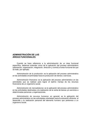ADMINISTRACIÓN DE LAS
ÁREAS FUNCIONALES
Cuando se hace referencia a la administración de un área funcional
específica, debemos entender como tal la aplicación del proceso administrativo
(planeación, organización, integración, dirección y control) al área funcional de que
se trate, por ejemplo:
Administración de la producción: es la aplicación del proceso administrativo
en las actividades encaminadas hacia la producción de bienes o servicios.
Administración financiera: es la aplicación del proceso administrativo en las
actividades que se realizan para lograr el óptimo manejo de los recursos
financieros de un organismo social.
Administración de mercadotecnia: es la aplicación del proceso administrativo
en las actividades destinadas a la realización de la venta de bienes y/o servicios a
determinadas personas u organizaciones.
Administración de recursos humanos: en general, es la aplicación del
proceso administrativo en las actividades orientadas hacia la actuación eficiente, el
desarrollo y la realización personal del elemento humano que pertenece a un
organismo social.
 