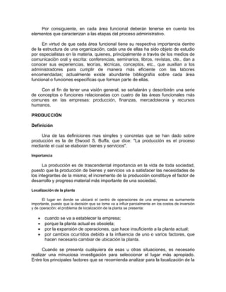 Por consiguiente, en cada área funcional deberán tenerse en cuenta los
elementos que caracterizan a las etapas del proceso administrativo.
En virtud de que cada área funcional tiene su respectiva importancia dentro
de la estructura de una organización, cada una de ellas ha sido objeto de estudio
por especialistas en la materia, quienes, principalmente a través de los medios de
comunicación oral y escrita: conferencias, seminarios, libros, revistas, cte., dan a
conocer sus experiencias, teorías, técnicas, conceptos, etc., que auxilian a los
administradores para cumplir de manera más eficiente con las labores
encomendadas; actualmente existe abundante bibliografía sobre cada área
funcional o funciones específicas que forman parte de ellas.
Con el fin de tener una visión general, se señalarán y describirán una serie
de conceptos o funciones relacionadas con cuatro de las áreas funcionales más
comunes en las empresas: producción, finanzas, mercadotecnia y recursos
humanos.
PRODUCCIÓN
Definición
Una de las definiciones mas simples y concretas que se han dado sobre
producción es la de Elwood S. Buffa, que dice: "La producción es el proceso
mediante el cual se elaboran bienes y servicios".
Importancia
La producción es de trascendental importancia en la vida de toda sociedad,
puesto que la producción de bienes y servicios va a satisfacer las necesidades de
los integrantes de la misma; el incremento de la producción constituye el factor de
desarrollo y progreso material más importante de una sociedad.
Localización de la planta
El lugar en donde se ubicará el centro de operaciones de una empresa es sumamente
importante, puesto que la decisión que se tome va a influir parcialmente en los costos de inversión
y de operación; el problema de localización de la planta se presenta:
• cuando se va a establecer la empresa;
• porque la planta actual es obsoleta;
• por la expansión de operaciones, que hace insuficiente a la planta actual;
• por cambios ocurridos debido a la influencia de uno o varios factores, que
hacen necesario cambiar de ubicación la planta.
Cuando se presenta cualquiera de esas u otras situaciones, es necesario
realizar una minuciosa investigación para seleccionar el lugar más apropiado.
Entre los principales factores que se recomienda analizar para la localización de la
 