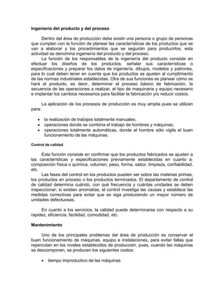 Ingeniería del producto y del proceso
Dentro del área de producción debe existir una persona o grupo de personas
que cumplan con la función de planear las características de los productos que se
van a elaborar y los procedimientos que se seguirán para producirlos; esta
actividad se denomina ingeniería del producto y del proceso.
La función de los responsables de la ingeniería del producto consiste en
efectuar los diseños de los productos, señalar sus características o
especificaciones y preparar los datos de ingeniería, dibujos, modelos y patrones,
para lo cual deben tener en cuenta que los productos se ajusten al cumplimiento
de las normas industriales establecidas. Otra de sus funciones es planear cómo se
hará el producto, es decir, determinar el proceso básico de fabricación, la
secuencia de las operaciones a realizar, el tipo de maquinaria y equipo necesario
e implantar los cambios necesarios para facilitar la fabricación y/o reducir costos.
La aplicación de los procesos de producción es muy amplia pues se utilizan
para:
• la realización de trabajos totalmente manuales;
• operaciones donde se combina el trabajo de hombres y máquinas;
• operaciones totalmente automáticas, donde el hombre sólo vigila el buen
funcionamiento de las máquinas.
Control de calidad
Esta función consiste en confirmar que los productos fabricados se ajusten a
las características y especificaciones previamente establecidas en cuanto a:
composición física o química, volumen, peso, forma, sabor, limpieza, confiabilidad,
etc.
Las fases del control en los productos pueden ser sobre las materias primas,
los productos en proceso o los productos terminados. El departamento de control
de calidad determina cuándo, con qué frecuencia y cuántas unidades se deben
inspeccionar; si existen anomalías, el control investiga las causas y establece las
medidas correctivas para evitar que se siga produciendo un mayor número de
unidades defectuosas.
En cuanto a los servicios, la calidad puede determinarse con respecto a su
rapidez, eficiencia, facilidad, comodidad, etc.
Mantenimiento
Uno de los principales problemas del área de producción es conservar el
buen funcionamiento de máquinas, equipo e instalaciones, para evitar fallas que
repercutan en los niveles establecidos de producción, pues, cuando las máquinas
se descomponen, se producen los siguientes costos:
• tiempo improductivo de las máquinas
 
