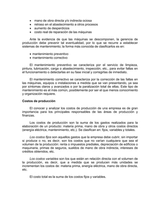 • mano de obra directa y/o indirecta ociosa
• retraso en el abastecimiento a otros procesos
• aumento de desperdicios
• costo real de reparación de las máquinas
Ante la evidencia de que las máquinas se descomponen, la gerencia de
producción debe prevenir tal eventualidad, por lo que se recurre a establecer
sistemas de mantenimiento; la forma más conocida de clasificarlos es en:
• mantenimiento preventivo
• mantenimiento correctivo
El mantenimiento preventivo se caracteriza por el servicio de limpieza,
pintura, lubricación, carga o abastecimiento, inspección, etc., para evitar fallas en
el funcionamiento o detectarlas en su fase inicial y corregirlas de inmediato.
El mantenimiento correctivo se caracteriza por la corrección de las fallas en
las máquinas, equipos o instalaciones a medida que se van presentando, ya sea
por síntomas claros y avanzados o por la paralización total de ellas. Este tipo de
mantenimiento es el más común, posiblemente por ser el que menos conocimiento
y organización requiere.
Costos de producción
El conocer y analizar los costos de producción de una empresa es de gran
importancia para los principales responsables de las áreas de producción y
finanzas.
Los costos de producción son la suma de los gastos realizados para la
elaboración de un producto: materia prima, mano de obra y otros costos directos
(energía eléctrica, mantenimiento, etc.). Se clasifican en: fijos, variables y totales.
Los costos fijos son aquellos gastos que la empresa debe cubrir, sin importar
si produce o no, es decir, son los costos que no varían cualquiera que sea el
volumen de la producción: renta o impuestos prediales, depreciación de edificios o
maquinaria, primas de seguros, sueldos de mano de obra indirecta, intereses de
créditos obtenidos, etc.
Los costos variables son los que están en relación directa con el volumen de
la producción, es decir, que a medida que se producen más unidades se
incrementan los costos de: materia prima, energía eléctrica, mano de obra directa,
etc.
El costo total es la suma de los costos fijos y variables.
 