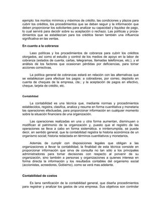 ejemplo: los montos mínimos y máximos de crédito, las condiciones y plazos para
cubrir los créditos, los procedimientos que se deban seguir y la información que
deben proporcionar los solicitantes para analizar su capacidad y liquidez de pago,
lo cual servirá para decidir sobre su aceptación o rechazo. Las políticas y proce-
dimientos que se establezcan para los créditos tienen también una influencia
significativa en las ventas.
En cuanto a la cobranza
Laso políticas y los procedimientos de cobranza para cubrir los créditos
otorgados, así como el estudio y control de los medios de apoyo en la labor de
cobranza (estados de cuenta, cartas, telegramas, llamadas telefónicas, etc.), y el
análisis de los factores que ocasionan pérdidas por deficiencias, para tomar
acciones correctivas.
La política general de cobranzas estará en relación con las alternativas que
se establezcan para efectuar los pagos: a cobradores, por correo, depósito en
cuenta de cheques de la empresa, cte.; y la aceptación de pagos en efectivo,
cheque, tarjeta de crédito, etc.
Contabilidad
La contabilidad es una técnica que, mediante normas y procedimientos
establecidos, registra, clasifica, analiza y resume en forma cuantitativa y monetaria
las operaciones efectuadas, para proporcionar información en cualquier momento
sobre la situación financiera de una organización.
Las operaciones realizadas en una u otra forma aumentan, disminuyen o
modifican el patrimonio de la organización y, puesto que el registro de las
operaciones se lleva a cabo en forma sistemática. e ininterrumpida, se puede
decir, en sentido general, que la contabilidad registra la historia económica de un
organismo social; historia redactada en términos cuantitativos y monetarios.
Además de cumplir con disposiciones legales que obligan a las
organizaciones a llevar la contabilidad, la finalidad de esta técnica consiste en
proporcionar información que sirva de consulta no tan sólo a los principales
administradores para tomar decisiones con respecto al porvenir de su
organización, sino también a personas y organizaciones a quienes interesa en
forma directa la información y los resultados contables del organismo social
(accionistas, acreedores, Gobierno), como se verá mas adelante.
Contabilidad de costos
Es lana ramificación de la contabilidad general, que diseña procedimientos
para registrar y analizar los gastos de una empresa. Sus objetivos son controlar
 