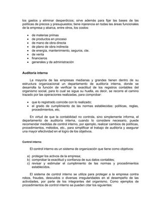 los gastos y eliminar desperdicios; sirve además para fijar las bases de las
políticas de precios y presupuestos; tiene injerencia en todas las áreas funcionales
de la empresa y abarca, entre otros, los costos:
• de materias primas
• de productos en proceso
• de mano de obra directa
• de plano de obra indirecta
• de energía, mantenimiento, seguros, cte.
• de venta
• financieros
• generales y de administración
Auditoría interna
La mayoría de las empresas medianas y grandes tienen dentro de su
estructura organizacional un departamento de auditoría interna, donde se
desarrolla la función de verificar la exactitud de los registros contables del
organismo social, para lo cual se sigue su huella, es decir, se recorre el camino
trazado por las operaciones realizadas, para comprobar:
• que lo registrado coincide con lo realizado;
• el grado de cumplimiento de las normas establecidas: políticas, reglas,
procedimientos, etc.
En virtud de que la contabilidad no controla, sino simplemente informa, el
departamento de auditoría interna, cuando lo considere necesario, puede
recomendar medidas de control interno, por ejemplo, realizar cambios de políticas,
procedimientos, métodos, etc., para simplificar el trabajo de auditoría y asegurar
una mayor efectividad en el logro de los objetivos.
Control interno
El control interno es un sistema de organización que tiene como objetivos:
a) proteger los activos de la empresa;
b) comprobar la exactitud y confianza de sus datos contables;
c) revisar y estimular el cumplimiento de las normas y procedimientos
establecidos.
El sistema de control interno se utiliza para proteger a la empresa contra
robos, fraudes, descuidos o diversas irregularidades en el desempeño de las
actividades, por parte de los integrantes del organismo. Como ejemplos de
procedimientos de control interno se pueden citar los siguientes:
 