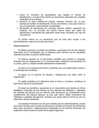 1. Llevar un inventario de propiedades, que registre el número de
identificación y el lugar físico donde se encuentran colocadas las unidades
materiales de la empresa.
2. Numerar en serie: pedidos de compra, cheques, facturas, etc., lo que,
además de facilitar la identificación de los documentos, sirve para evitar su
uso no autorizado y para detectar sus pérdidas.
3. Aprobación de operaciones de: compras, facturas, pólizas, expedición de
cheques, etc.; un principio del control interno exige que todas las
operaciones importantes del organismo social sean revisadas por más de
una persona.
El control interno es un mecanismo que se crea para ayudar a los
administradores a ejercer la función de control.
Estados financieros
El balance general y el estado de pérdidas y ganancias son los dos estados
financieros de la contabilidad que se elaboran para informar de los resultados
obtenidos durante un periodo determinado.
El balance general es el documento contable que muestra la situación
financiera de una organización en un momento dado, mediante la presentación de
su activo, pasivo y capital contable debidamente clasificados.
El activo es el conjunto de bienes y derechos que una organización posee o
la titularidad para recibirlos.
El pasivo es el conjunto de deudas u obligaciones que debe cubrir la
organización.
El capital contable es la diferencia entre el activo y el pasivo; constituye el
patrimonio real de la organización.
El estado de pérdidas y ganancias es un documento que muestra en forma
detallada y ordenada de qué manera se han obtenido las utilidades o registrado
las pérdidas del periodo que se informa; este documento es considerado como
complemento del balance general, ya que este último refleja únicamente las
utilidades o pérdidas del ejercicio, mientras que aquél indica la forma en que se
obtuvieron dichos resultados.
Los estados financieros son de gran utilidad para los administradores, puesto
que sirven de base para la toma de decisiones; también son fuente de información
para otras personas u organizaciones interesadas en la situación financiera del
organismo social (véase el cuadro de la página siguiente).
 