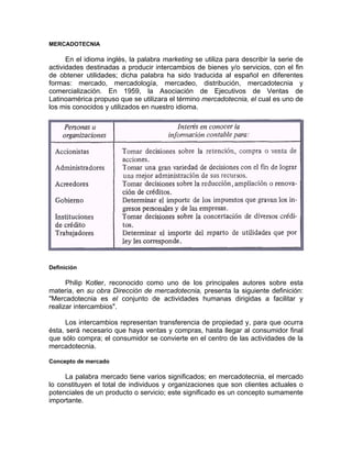 MERCADOTECNIA
En el idioma inglés, la palabra marketing se utiliza para describir la serie de
actividades destinadas a producir intercambios de bienes y/o servicios, con el fin
de obtener utilidades; dicha palabra ha sido traducida al español en diferentes
formas: mercado, mercadología, mercadeo, distribución, mercadotecnia y
comercialización. En 1959, la Asociación de Ejecutivos de Ventas de
Latinoamérica propuso que se utilizara el término mercadotecnia, el cual es uno de
los mis conocidos y utilizados en nuestro idioma.
Definición
Philip Kotler, reconocido como uno de los principales autores sobre esta
materia, en su obra Dirección de mercadotecnia, presenta la siguiente definición:
"Mercadotecnia es el conjunto de actividades humanas dirigidas a facilitar y
realizar intercambios".
Los intercambios representan transferencia de propiedad y, para que ocurra
ésta, será necesario que haya ventas y compras, hasta llegar al consumidor final
que sólo compra; el consumidor se convierte en el centro de las actividades de la
mercadotecnia.
Concepto de mercado
La palabra mercado tiene varios significados; en mercadotecnia, el mercado
lo constituyen el total de individuos y organizaciones que son clientes actuales o
potenciales de un producto o servicio; este significado es un concepto sumamente
importante.
 