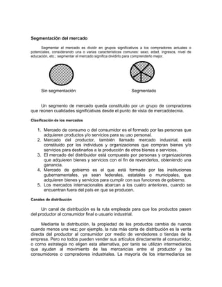Segmentación del mercado
Segmentar el mercado es dividir en grupos significativos a los compradores actuales o
potenciales, considerando una o varias características comunes: sexo, edad, ingresos, nivel de
educación, etc.; segmentar el mercado significa dividirlo para comprenderlo mejor.
Sin segmentación Segmentado
Un segmento de mercado queda constituido por un grupo de compradores
que reúnen cualidades significativas desde el punto de vista de mercadotecnia.
Clasificación de los mercados
1. Mercado de consumo o del consumidor es el formado por las personas que
adquieren productos y/o servicios para su uso personal.
2. Mercado del productor, también llamado mercado industrial, está
constituido por los individuos y organizaciones que compran bienes y/o
servicios para destinarlos a la producción de otros bienes o servicios.
3. El mercado del distribuidor está compuesto por personas y organizaciones
que adquieren bienes y servicios con el fin de revenderlos, obteniendo una
ganancia.
4. Mercado de gobierno es el que está formado por las instituciones
gubernamentales, ya sean federales, estatales o municipales, que
adquieren bienes y servicios para cumplir con sus funciones de gobierno.
5. Los mercados internacionales abarcan a los cuatro anteriores, cuando se
encuentran fuera del país en que se producen.
Canales de distribución
Un canal de distribución es la ruta empleada para que los productos pasen
del productor al consumidor final o usuario industrial.
Mediante la distribución, la propiedad de los productos cambia de ruanos
cuando menos una vez; por ejemplo, la ruta más corta de distribución es la venta
directa del productor al consumidor por medio de vendedores o tiendas de la
empresa. Pero no todos pueden vender sus artículos directamente al consumidor,
o corno estrategia no eligen esta alternativa, por tanto se utilizan intermediarios
que ayuden al movimiento de las mercancías entre el productor y los
consumidores o compradores industriales. La mayoría de los intermediarios se
 