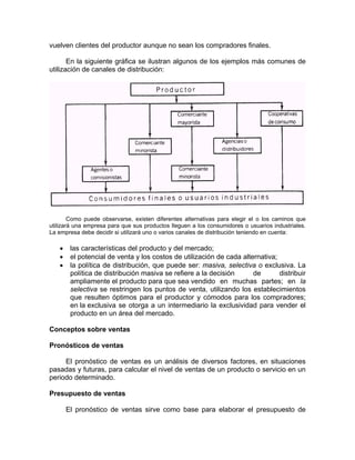 vuelven clientes del productor aunque no sean los compradores finales.
En la siguiente gráfica se ilustran algunos de los ejemplos más comunes de
utilización de canales de distribución:
Como puede observarse, existen diferentes alternativas para elegir el o los caminos que
utilizará una empresa para que sus productos lleguen a los consumidores o usuarios industriales.
La empresa debe decidir si utilizará uno o varios canales de distribución teniendo en cuenta:
• las características del producto y del mercado;
• el potencial de venta y los costos de utilización de cada alternativa;
• la política de distribución, que puede ser: masiva, selectiva o exclusiva. La
política de distribución masiva se refiere a la decisión de distribuir
ampliamente el producto para que sea vendido en muchas partes; en la
selectiva se restringen los puntos de venta, utilizando los establecimientos
que resulten óptimos para el productor y cómodos para los compradores;
en la exclusiva se otorga a un intermediario la exclusividad para vender el
producto en un área del mercado.
Conceptos sobre ventas
Pronósticos de ventas
El pronóstico de ventas es un análisis de diversos factores, en situaciones
pasadas y futuras, para calcular el nivel de ventas de un producto o servicio en un
periodo determinado.
Presupuesto de ventas
El pronóstico de ventas sirve como base para elaborar el presupuesto de
 