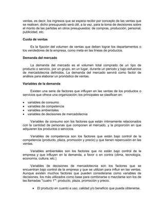 ventas, es decir, los ingresos que se espera recibir por concepto de las ventas que
se realicen; dicho presupuesto será útil, a la vez, para la toma de decisiones sobre
el monto de las partidas en otros presupuestos: de compras, producción, personal,
publicidad, etc.
Cuota de ventas
Es la fijación del volumen de ventas que deben lograr los departamentos o
los vendedores de la empresa, como meta en las líneas de productos.
Demanda del mercado
La demanda del mercado es el volumen total comprado de un tipo de
producto o servicio, por un grupo, en un lugar, durante un periodo y bajo esfuerzos
de mercadotecnia definidos. La demanda del mercado servirá como factor de
análisis para elaborar un pronóstico de ventas.
Variables de la demanda
Existen una serie de factores que influyen en las ventas de los productos o
servicios que ofrece una organización; los principales se clasifican en:
• variables de consumo
• variables de competencia
• variables ambientales
• variables de decisiones de mercadotecnia
Variables de consumo son los factores que están íntimamente relacionados
con la cantidad de personas que componen el mercado, y la proporción en que
adquieren los productos o servicios.
Variables de competencia son los factores que están bajo control de la
competencia (producto, plaza, promoción y precio) y que tienen repercusión en las
ventas.
Variables ambientales son los factores que no están bajo control de la
empresa y que influyen en la demanda, a favor o en contra (clima, tecnología,
economía, cultura, etc.)
Variables de decisiones de mercadotecnia son los factores que se
encuentran bajo control de la empresa y que se utilizan para influir en las ventas.
Aunque existen muchos factores que pueden considerarse como variables de
decisiones, los más utilizados como base para combinarse o mezclarse son los de
las llamadas "cuatro 1'": producto, plaza, promoción y precio.
• El producto en cuanto a uso, calidad y/o beneficio que pueda obtenerse.
 