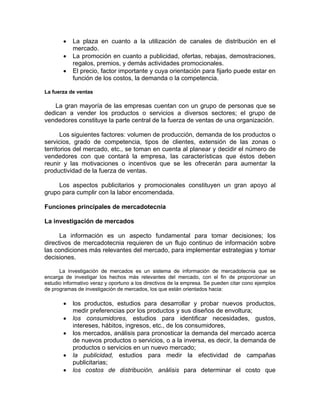 • La plaza en cuanto a la utilización de canales de distribución en el
mercado.
• La promoción en cuanto a publicidad, ofertas, rebajas, demostraciones,
regalos, premios, y demás actividades promocionales.
• El precio, factor importante y cuya orientación para fijarlo puede estar en
función de los costos, la demanda o la competencia.
La fuerza de ventas
La gran mayoría de las empresas cuentan con un grupo de personas que se
dedican a vender los productos o servicios a diversos sectores; el grupo de
vendedores constituye la parte central de la fuerza de ventas de una organización.
Los siguientes factores: volumen de producción, demanda de los productos o
servicios, grado de competencia, tipos de clientes, extensión de las zonas o
territorios del mercado, etc., se toman en cuenta al planear y decidir el número de
vendedores con que contará la empresa, las características que éstos deben
reunir y las motivaciones o incentivos que se les ofrecerán para aumentar la
productividad de la fuerza de ventas.
Los aspectos publicitarios y promocionales constituyen un gran apoyo al
grupo para cumplir con la labor encomendada.
Funciones principales de mercadotecnia
La investigación de mercados
La información es un aspecto fundamental para tomar decisiones; los
directivos de mercadotecnia requieren de un flujo continuo de información sobre
las condiciones más relevantes del mercado, para implementar estrategias y tomar
decisiones.
La investigación de mercados es un sistema de información de mercadotecnia que se
encarga de investigar los hechos más relevantes del mercado, con el fin de proporcionar un
estudio informativo veraz y oportuno a los directivos de la empresa. Se pueden citar cono ejemplos
de programas de investigación de mercados, los que están orientados hacia:
• los productos, estudios para desarrollar y probar nuevos productos,
medir preferencias por los productos y sus diseños de envoltura;
• los consumidores, estudios para identificar necesidades, gustos,
intereses, hábitos, ingresos, etc., de los consumidores,
• los mercados, análisis para pronosticar la demanda del mercado acerca
de nuevos productos o servicios, o a la inversa, es decir, la demanda de
productos o servicios en un nuevo mercado;
• la publicidad, estudios para medir la efectividad de campañas
publicitarias;
• los costos de distribución, análisis para determinar el costo que
 