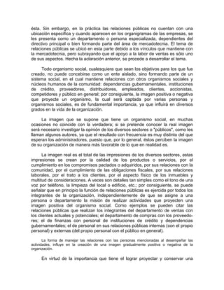 ésta. Sin embargo, en la práctica las relaciones públicas no cuentan con una
ubicación específica y cuando aparecen en los organigramas de las empresas, se
les presenta como un departamento o persona especializada, dependientes del
directivo principal o bien formando parte del área de mercadotecnia. El tema de
relaciones públicas se ubicó en esta parte debido a los vínculos que mantiene con
la mercadotecnia, pero subrayando que el apoyo a la labor de ventas es sólo uno
de sus aspectos. Hecha la aclaración anterior, se procede a desarrollar el tema.
Todo organismo social, cualesquiera que sean los objetivos para los que fue
creado, no puede concebirse como un ente aislado, sino formando parte de un
sistema social, en el cual mantiene relaciones con otros organismos sociales y
núcleos humanos de la comunidad: dependencias gubernamentales, instituciones
de crédito, proveedores, distribuidores, empleados, clientes, accionistas,
competidores y público en general; por consiguiente, la imagen positiva o negativa
que proyecte un organismo, la cual será captada por varias personas y
organismos sociales, es de fundamental importancia, ya que influirá en diversos
grados en la vida de la organización.
La imagen que se supone que tiene un organismo social, en muchas
ocasiones no coincide con la verdadera; si se pretende conocer la real imagen
será necesario investigar la opinión de los diversos sectores o "públicos", como les
llaman algunos autores, ya que el resultado con frecuencia es muy distinto del que
esperan los administradores, puesto que, por lo general, éstos perciben la imagen
de su organización de manera más favorable de lo que en realidad es.
La imagen real es el total de las impresiones de los diversos sectores, estas
impresiones se crean por la calidad de los productos o servicios, por el
cumplimiento en los compromisos pactados o adquiridos, por sus relaciones con la
comunidad, por el cumplimiento de las obligaciones fiscales, por sus relaciones
laborales, por el trato a los clientes, por el aspecto físico de los inmuebles y
multitud de consideraciones. A veces son detalles tan simples como el tono de una
voz por teléfono, la limpieza del local o edificio, etc.; por consiguiente, se puede
señalar que en principio la función de relaciones públicas es ejercida por todos los
integrantes de la organización, independientemente de que se asigne a una
persona o departamento la misión de realizar actividades que proyecten una
imagen positiva del organismo social. Como ejemplos se pueden citar las
relaciones públicas que realizan los integrantes del departamento de ventas con
los clientes actuales y potenciales; el departamento de compras con los proveedo-
res; el de finanzas con personal de instituciones de crédito y dependencias
gubernamentales; el de personal en sus relaciones públicas internas (con el propio
personal) y externas (del propio personal con el público en general).
La forma de manejar las relaciones con las personas mencionadas al desempeñar las
actividades, influye en la creación de una imagen gradualmente positiva o negativa de la
organización.
En virtud de la importancia que tiene el lograr proyectar y conservar una
 