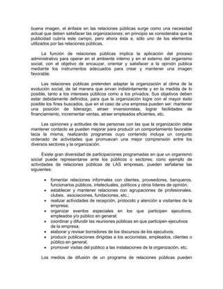 buena imagen, el énfasis en las relaciones públicas surge como una necesidad
actual que deben satisfacer las organizaciones; en principio se consideraba que la
publicidad cubría este campo, pero ahora ésta e, sólo uno de los elementos
utilizados por las relaciones públicas.
La función de relaciones públicas implica la aplicación del proceso
administrativo para operar en el ambiente interno y en el externo del organismo
social, con el objetivo de encauzar, orientar y satisfacer a la opinión pública
mediante los instrumentos adecuados para crear y mantener una imagen
favorable.
Las relaciones públicas pretenden adaptar la organización al clima de la
evolución social, de tal manera que sirvan indistintamente y en la medida de lo
posible, tanto a los intereses públicos como a los privados. Sus objetivos deben
estar debidamente definidos, para que la organización logre con el mayor éxito
posible los fines buscados, que en el caso de una empresa pueden ser: mantener
una posición de liderazgo, atraer inversionistas, lograr facilidades de
financiamiento, incrementar ventas, atraer empleados eficientes, etc.
Las opiniones y actitudes de las personas con las que la organización debe
mantener contacto se pueden mejorar para producir un comportamiento favorable
lacia la misma, realizando programas cuyo contenido incluya un conjunto
ordenado de actividades que promuevan una mejor comprensión entre los
diversos sectores y la organización.
Existe gran diversidad de participaciones programadas en que un organismo
social puede representarse ante los públicos o sectores; cono ejemplo de
actividades de relaciones públicas de LAS empresas, pueden señalarse las
siguientes:
• fomentar relaciones informales con clientes, proveedores, banqueros,
funcionarios públicos, intelectuales, políticos y otros líderes de opinión;
• establecer y mantener relaciones con agrupaciones de profesionales,
clubes, asociaciones, fundaciones, etc.;
• realizar actividades de recepción, protocolo y atención a visitantes de la
empresa;
• organizar eventos especiales en los que participen ejecutivos,
empleados y/o público en general;
• coordinar y difundir las reuniones públicas en que participen ejecutivos
de la empresa;
• elaborar y revisar borradores de los discursos de los ejecutivos;
• producir publicaciones dirigidas a los accionistas, empleados, clientes o
público en general;
• promover visitas del público a las instalaciones de la organización, etc.
Los medios de difusión de un programa de relaciones públicas pueden
 