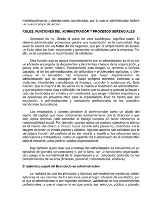 multidisciplinarios y debidamente coordinados, por lo que el administrador hallará
un nuevo campo de acción.
ROLES, FUNCIONES DEL ADMINISTRADOR Y PROCESOS GERENCIALES
Concepto de rol. Desde el punto de vista sociológico, significa papel. El
término administrador profesional genera una expectación en la comunidad. Hay
quien lo asocia con un Midas de los negocios, que por el simple hecho de poseer
un título debe ser buen negociante y generador de utilidades para la empresa. Por
ello, se le considera un maximizador de utilidades.
Otra función que se asocia incorrectamente con el administrador es el de ser
un eficiente encargado de documentos y de trámites internos de la organización, y
gestor ante el sector público. Posiblemente esta imagen se remonte a tiempos
pasados, el de los administradores de latifundios y propiedades agrícolas, o bien
porque en la actualidad hay empresas que tienen departamentos de
administración que se encargan de hacer compras menores, contratar a los
vigilantes, intendentes y empleados de limpieza, controlar la asistencia, etc. Esta
función, que la mayoría de las veces no la realiza el licenciado en administración,
y que requiere mano dura e inflexible, ha hecho que se acuse a quienes la llevan a
cabo de burócratas sin criterio y sin creatividad, que exigen trámites engorrosos y
en ocasiones sin provecho claro para la organización. Esto ha hecho que, por
asociación, a administradores y contadores profesionales se les considere
tecnócratas burocráticos.
Los empleados y obreros perciben al administrador como un aliado del
dueño del capital, que tiene compromiso exclusivamente con la dirección y que
sólo aplica técnicas para aumentar el trabajo humano sin tener conciencia ni
responsabilidad social. Por ejemplo, cuando revisa un contrato colectivo no piensa
en el interés del obrero e incluso busca sacarle más provecho, creándose así la
imagen de tener un interés parcial y utilitario. Algunos autores han señalado que la
verdadera función del profesional es ser neutral y equilibrar las relaciones entre
empresarios y trabajadores, como un vigilante del cumplimiento de la normatividad
laboral existente, para generar calidad organizacional.
Hay también quien cree que el trabajo del administrador es convertirse en un
ejecutivo de grandes corporaciones y, por lo tanto, ser un funcionario organizado,
con apego a la normatividad de la organización y un conocedor profundo de los
procedimientos de su área (finanzas, personal, mercadotecnia, etcétera).
El auténtico papel del licenciado en administración
La realidad es que los principios y técnicas administrativas modernas deben
aplicarse al uso racional de los recursos para el logro eficiente de resultados, por
lo que al administrador le corresponde contribuir, valiéndose de sus conocimientos
profesionales, a que el organismo en que presta sus servicios, público o privado,
 