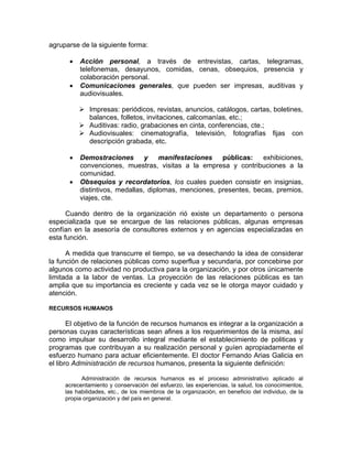 agruparse de la siguiente forma:
• Acción personal, a través de entrevistas, cartas, telegramas,
telefonemas, desayunos, comidas, cenas, obsequios, presencia y
colaboración personal.
• Comunicaciones generales, que pueden ser impresas, auditivas y
audiovisuales.
¾ Impresas: periódicos, revistas, anuncios, catálogos, cartas, boletines,
balances, folletos, invitaciones, calcomanías, etc.;
¾ Auditivas: radio, grabaciones en cinta, conferencias, cte.;
¾ Audiovisuales: cinematografía, televisión, fotografías fijas con
descripción grabada, etc.
• Demostraciones y manifestaciones públicas: exhibiciones,
convenciones, muestras, visitas a la empresa y contribuciones a la
comunidad.
• Obsequios y recordatorios, los cuales pueden consistir en insignias,
distintivos, medallas, diplomas, menciones, presentes, becas, premios,
viajes, cte.
Cuando dentro de la organización rió existe un departamento o persona
especializada que se encargue de las relaciones públicas, algunas empresas
confían en la asesoría de consultores externos y en agencias especializadas en
esta función.
A medida que transcurre el tiempo, se va desechando la idea de considerar
la función de relaciones públicas como superflua y secundaria, por concebirse por
algunos como actividad no productiva para la organización, y por otros únicamente
limitada a la labor de ventas. La proyección de las relaciones públicas es tan
amplia que su importancia es creciente y cada vez se le otorga mayor cuidado y
atención.
RECURSOS HUMANOS
El objetivo de la función de recursos humanos es integrar a la organización a
personas cuyas características sean afines a los requerimientos de la misma, así
como impulsar su desarrollo integral mediante el establecimiento de politicas y
programas que contribuyan a su realización personal y guíen apropiadamente el
esfuerzo humano para actuar eficientemente. El doctor Fernando Arias Galicia en
el libro Administración de recursos humanos, presenta la siguiente definición:
Administración de recursos humanos es el proceso administrativo aplicado al
acrecentamiento y conservación del esfuerzo, las experiencias, la salud, los conocimientos,
las habilidades, etc., de los miembros de la organización, en beneficio del individuo, de la
propia organización y del país en general.
 