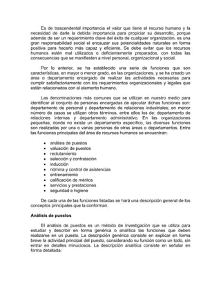 Es de trascendental importancia el valor que tiene el recurso humano y la
necesidad de darle la debida importancia para propiciar su desarrollo, porque
además de ser un requerimiento clave del éxito de cualquier organización, es una
gran responsabilidad social el encauzar sus potencialidades naturales en forma
positiva para hacerlo más capaz y eficiente. Se debe evitar que los recursos
humanos estén mal utilizados o deficientemente preparados, con todas las
consecuencias que se manifiesten a nivel personal, organizacional y social.
Por lo anterior, se ha establecido una serie de funciones que son
características, en mayor o menor grado, en las organizaciones, y se ha creado un
área o departamento encargado de realizar las actividades necesarias para
cumplir satisfactoriamente con los requerimientos organizacionales y legales que
están relacionados con el elemento humano.
Las denominaciones más comunes que se utilizan en nuestro medio para
identificar al conjunto de personas encargadas de ejecutar dichas funciones son:
departamento de personal y departamento de relaciones industriales; en menor
número de casos se utilizan otros términos, entre ellos los de: departamento de
relaciones internas y departamento administrativo. En las organizaciones
pequeñas, donde no existe un departamento específico, las diversas funciones
son realizadas por una o varias personas de otras áreas o departamentos. Entre
las funciones principales del área de recursos humanos se encuentran:
• análisis de puestos
• valuación de puestos
• reclutamiento
• selección y contratación
• inducción
• nómina y control de asistencias
• entrenamiento
• calificación de méritos
• servicios y prestaciones
• seguridad e higiene
De cada una de las funciones listadas se hará una descripción general de los
conceptos principales que la conforman.
Análisis de puestos
El análisis de puestos es un método de investigación que se utiliza para
estudiar y describir en forma genérica o analítica las funciones que deben
realizarse en un puesto. La descripción genérica consiste en explicar en forma
breve la actividad principal del puesto, considerando su función como un todo, sin
entrar en detalles minuciosos. La descripción analítica consiste en señalar en
forma detallada:
 