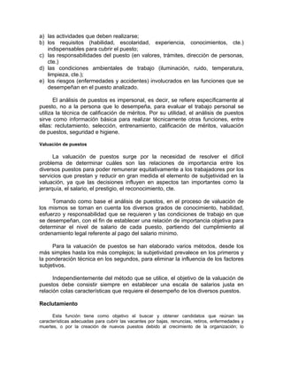 a) las actividades que deben realizarse;
b) los requisitos (habilidad, escolaridad, experiencia, conocimientos, cte.)
indispensables para cubrir el puesto;
c) las responsabilidades del puesto (en valores, trámites, dirección de personas,
cte.)
d) las condiciones ambientales de trabajo (iluminación, ruido, temperatura,
limpieza, cte.);
e) los riesgos (enfermedades y accidentes) involucrados en las funciones que se
desempeñan en el puesto analizado.
El análisis de puestos es impersonal, es decir, se refiere específicamente al
puesto, no a la persona que lo desempeña, para evaluar el trabajo personal se
utiliza la técnica de calificación de méritos. Por su utilidad, el análisis de puestos
sirve como información básica para realizar técnicamente otras funciones, entre
ellas: reclutamiento, selección, entrenamiento, calificación de méritos, valuación
de puestos, seguridad e higiene.
Valuación de puestos
La valuación de puestos surge por la necesidad de resolver el difícil
problema de determinar cuáles son las relaciones de importancia entre los
diversos puestos para poder remunerar equitativamente a los trabajadores por los
servicios que prestan y reducir en gran medida el elemento de subjetividad en la
valuación, ya que las decisiones influyen en aspectos tan importantes como la
jerarquía, el salario, el prestigio, el reconocimiento, cte.
Tomando como base el análisis de puestos, en el proceso de valuación de
los mismos se toman en cuenta los diversos grados de conocimiento, habilidad,
esfuerzo y responsabilidad que se requieren y las condiciones de trabajo en que
se desempeñan, con el fin de establecer una relación de importancia objetiva para
determinar el nivel de salario de cada puesto, partiendo del cumplimiento al
ordenamiento legal referente al pago del salario mínimo.
Para la valuación de puestos se han elaborado varios métodos, desde los
más simples hasta los más complejos; la subjetividad prevalece en los primeros y
la ponderación técnica en los segundos, para eliminar la influencia de los factores
subjetivos.
Independientemente del método que se utilice, el objetivo de la valuación de
puestos debe consistir siempre en establecer una escala de salarios justa en
relación colas características que requiere el desempeño de los diversos puestos.
Reclutamiento
Esta función tiene como objetivo el buscar y obtener candidatos que reúnan las
características adecuadas para cubrir las vacantes por bajas, renuncias, retiros, enfermedades y
muertes, o por la creación de nuevos puestos debido al crecimiento de la organización; lo
 