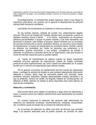 importante es contar con los recursos humanos disponibles en el momento oportuno, para estar en
mejor disposición de elegir a los candidatos idóneos, teniendo en cuenta las políticas y reglas
establecidas.
Cronológicamente, el reclutamiento puede realizarse antes e que llegue la
requisición pasa llenar una vacante; por lo general el departamento de personal
siempre está reclutando candidatos.
Las fuentes de reclutamiento se clasifican en internas y externas.
En las fuentes internas, además de cumplir con, ordenamientos legales
(artículo 159 de la Ley Federal del Trabajo) siempre será conveniente, cuando se
registren vacantes, revisar si dentro e la misma organización se encuentran
personar quecandidatos a ocupar el puesto vacante y que éste represente una
promoción o ascenso, para facilitar el proceso, deberá contarse con un inventario
de recursos humanos de no existir candidatos idóneos, se recurrirá a otros medios
de reclutamiento. La fuente de reclutamiento se considera interna, también cuando
se obtienen los candidatos por medio de personas que pertenecen a la
organización, quienes comunican a sus amigos, compañeros de estudio o
parientes. la existencia e vacantes dentro de su organización, para que acudan a
iniciar los trámites requeridos para su posible ingreso.
La fuente de reclutamiento es externa cuando se atraen solicitantes
mediante anuncios agencias de colocaciones, bolsas de trabajo sindicatos
personal de otras organizaciones, así como cuando los interesados en el puesto
acuden por sí mismos a la organización para solicitar empleo.
Por lo general, el proceso de reclutamiento termina cuando los interesados
llenan y entregan la solicitud de empleo la cual contiene básicamente información
referente a: nombre, edad, lugar de nacimiento estado civil, domicilio, datos
familiares, estudios realizados, trabajos desempeñados sueldos percibidos y el
que se pretende, número de cartilla, de Registro Federal de Contribuyentes, de
afiliación al IMSS, además de señalar la fecha disponible para iniciar labores en
caso de ser contratados.
Selección y contratación
Esta función tiene corno objetivo el identificar y elegir entre los solicitantes a
quien o quienes reúnan las mejores características para desempeñar los puestos
vacantes.
En muchas ocasiones la selección del personal está determinada de
antemano por relaciones amistosas, recomendaciones, simpatías, corazonadas,
cte.; lo anterior queda al margen de un proceso de selección técnico.
En el proceso de selección se utiliza una serie de técnicas que permiten
elegir a la persona adecuada para el puesto vacante; en principio se debe
 