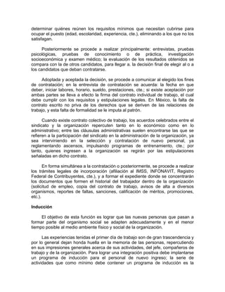 determinar quiénes reúnen los requisitos mínimos que necesitan cubrirse para
ocupar el puesto (edad, escolaridad, experiencia, cte.), eliminando a los que no los
satisfagan.
Posteriormente se procede a realizar principalmente: entrevistas, pruebas
psicológicas, pruebas de conocimiento o de práctica, investigación
socioeconómica y examen médico; la evaluación de los resultados obtenidos se
compara con la de otros candidatos, para llegar a. la decisión final de elegir al o a
los candidatos que deban contratarse.
Adoptada y aceptada la decisión, se procede a comunicar al elegido los fines
de contratación; en la entrevista de contratación se acuerda: la fecha en que
deber, iniciar labores, horario, sueldo, prestaciones, cte.; si existe aceptación por
ambas partes se lleva a efecto la firma del contrato individual de trabajo, el cual
debe cumplir con los requisitos y estipulaciones legales. En México, la falta de
contrato escrito no priva de los derechos que se deriven de las relaciones de
trabajo, y esta falta de formalidad se le imputa al patrón.
Cuando existe contrato colectivo de trabajo, los acuerdos celebrados entre el
sindicato y la organización repercuten tanto en lo económico como en lo
administrativo; entre las cláusulas administrativas suelen encontrarse las que se
refieren a la participación del sindicato en la administración de la organización, ya
sea interviniendo en la selección y contratación de nuevo personal, ya
reglamentando ascensos, impulsando programas de entrenamiento, cte.; por
tanto, quienes ingresen a la organización se regirán por las estipulaciones
señaladas en dicho contrato.
En forma simultánea a la contratación o posteriormente, se procede a realizar
los trámites legales de incorporación (afiliación al IMSS, INFONAVIT, Registro
Federal de Contribuyentes, cte.), y a formar el expediente donde se concentrarán
los documentos que formen el historial del trabajador dentro de la organización
(solicitud de empleo, copia del contrato de trabajo, avisos de alta a diversos
organismos, reportes de faltas, sanciones, calificación de méritos, promociones,
etc.).
Inducción
El objetivo de esta función es lograr que las nuevas personas que pasan a
formar parte del organismo social se adapten adecuadamente y en el menor
tiempo posible al medio ambiente físico y social de la organización.
Las experiencias tenidas el primer día de trabajo son de gran trascendencia y
por lo general dejan honda huella en la memoria de las personas, repercutiendo
en sus impresiones generales acerca de sus actividades, del jefe, compañeros de
trabajo y de la organización. Para lograr una integración positiva debe implantarse
un programa de inducción para el personal de nuevo ingreso; la serie de
actividades que como mínimo debe contener un programa de inducción es la
 