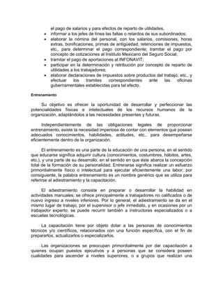 el pago de salarios y para efectos de reparto de utilidades,
• informar a los jefes de línea las faltas o retardos de sus subordinados;
• elaborar la nómina del personal, con los salarios, comisiones, horas
extras, bonificaciones, primas de antigüedad, retenciones de impuestos,
etc., para determinar el pago correspondiente; tramitar el pago por
concepto de cotizaciones al Instituto Mexicano del Seguro Social;
• tramitar el pago de aportaciones al INFONAVIT;
• participar en la determinación y retribución por concepto de reparto de
utilidades a los trabajadores;
• elaborar declaraciones de impuestos sobre productos del trabajo, etc., y
efectuar los tramites correspondientes ante las oficinas
gubernamentales establecidas para tal efecto.
Entrenamiento
Su objetivo es ofrecer la oportunidad de desarrollar y perfeccionar las
potencialidades físicas e intelectuales de los recursos humanos de la
organización, adaptándolos a las necesidades presentes y futuras.
Independientemente de las obligaciones legales de proporcionar
entrenamiento, existe la necesidad imperiosa de contar con elementos que posean
adecuados conocimientos, habilidades, actitudes, etc., para desempeñarse
eficientemente dentro de la organización.
El entrenamiento es una parte de la educación de una persona, en el sentido
que educarse significa adquirir cultura (conocimientos, costumbres, hábitos, artes,
etc.), y una parte de su desarrollo, en el sentido en que éste abarca la concepción
total de la formación de su personalidad. Entrenarse significa realizar un esfuerzo
primordialmente físico o intelectual para ejecutar eficientemente una labor; por
consiguiente, la palabra entrenamiento es un nombre genérico que se utiliza para
referirse al adiestramiento y la capacitación.
El adiestramiento consiste en preparar o desarrollar la habilidad en
actividades manuales; se ofrece principalmente a trabajadores no calificados o de
nuevo ingreso a niveles inferiores. Por lo general, el adiestramiento se da en el
mismo lugar de trabajo, por el supervisor o jefe inmediato, y en ocasiones por un
trabajador experto; se puede recurrir también a instructores especializados o a
escuelas tecnológicas.
La capacitación tiene por objeto dotar a las personas de conocimientos
técnicos y/o científicos, relacionados con una función específica, con el fin de
prepararlos, actualizarlos o especializarlos.
Las organizaciones se preocupan primordialmente por dar capacitación a
quienes ocupan puestos ejecutivos y a personas que se considera poseen
cualidades para ascender a niveles superiores, o a grupos que realizan una
 