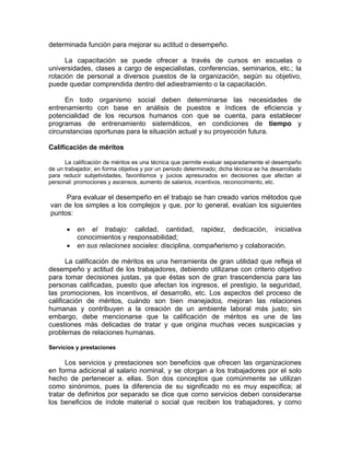 determinada función para mejorar su actitud o desempeño.
La capacitación se puede ofrecer a través de cursos en escuelas o
universidades, clases a cargo de especialistas, conferencias, seminarios, etc.; la
rotación de personal a diversos puestos de la organización, según su objetivo,
puede quedar comprendida dentro del adiestramiento o la capacitación.
En todo organismo social deben determinarse las necesidades de
entrenamiento con base en análisis de puestos e índices de eficiencia y
potencialidad de los recursos humanos con que se cuenta, para establecer
programas de entrenamiento sistemáticos, en condiciones de tiempo y
circunstancias oportunas para la situación actual y su proyección futura.
Calificación de méritos
La calificación de méritos es una técnica que permite evaluar separadamente el desempeño
de un trabajador, en forma objetiva y por un periodo determinado; dicha técnica se ha desarrollado
para reducir subjetividades, favoritismos y juicios apresurados en decisiones que afectan al
personal: promociones y ascensos, aumento de salarios, incentivos, reconocimiento, etc.
Para evaluar el desempeño en el trabajo se han creado varios métodos que
van de los simples a los complejos y que, por lo general, evalúan los siguientes
puntos:
• en el trabajo: calidad, cantidad, rapidez, dedicación, iniciativa
conocimientos y responsabilidad;
• en sus relaciones sociales: disciplina, compañerismo y colaboración.
La calificación de méritos es una herramienta de gran utilidad que refleja el
desempeño y actitud de los trabajadores, debiendo utilizarse con criterio objetivo
para tomar decisiones justas, ya que éstas son de gran trascendencia para las
personas calificadas, puesto que afectan los ingresos, el prestigio, la seguridad,
las promociones, los incentivos, el desarrollo, etc. Los aspectos del proceso de
calificación de méritos, cuándo son bien manejados, mejoran las relaciones
humanas y contribuyen a la creación de un ambiente laboral más justo; sin
embargo, debe mencionarse que la calificación de méritos es une de las
cuestiones más delicadas de tratar y que origina muchas veces suspicacias y
problemas de relaciones humanas.
Servicios y prestaciones
Los servicios y prestaciones son beneficios que ofrecen las organizaciones
en forma adicional al salario nominal, y se otorgan a los trabajadores por el solo
hecho de pertenecer a. ellas. Son dos conceptos que comúnmente se utilizan
como sinónimos, pues la diferencia de su significado no es muy especifica; al
tratar de definirlos por separado se dice que corno servicios deben considerarse
los beneficios de índole material o social que reciben los trabajadores, y como
 
