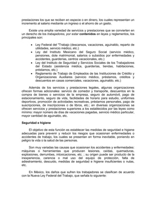 prestaciones los que se reciben en especie o en dinero, los cuales representan un
incremento al salario mediante un ingreso o el ahorro de un gasto.
Existe una amplia variedad de servicios y prestaciones que se convierten en
un derecho de los trabajadores, por estar contenidos en leyes y reglamentos, los
principales son:
• Ley Federal del "Trabajo (descansos, vacaciones, aguinaldo, reparto de
utilidades, servicio médico, etc.)
• Ley del Instituto Mexicano del Seguro Social (servicio médico,
pensiones, dote matrimonial, salarios o subsidios por enfermedades y
accidentes, guarderías, centros vacacionales, etc.)
• Ley del Instituto de Seguridad y Servicios Sociales de los Trabajadores
del Estado (asistencia médica, guarderías, tiendas, habitaciones,
préstamos, etc.)
• Reglamento de Trabajo de Empleados de las Instituciones de Crédito y
Organizaciones Auxiliares (servicio médico, préstamos, créditos y
descuentos en casas comerciales, vacaciones, aguinaldo, etc.)
Además de los servicios y prestaciones legales, algunas organizaciones
ofrecen formas adicionales: servicio de comedor y transporte, descuentos en la
compra de bienes o servicios de la empresa, seguro de automóvil, pago de
estacionamiento, seguro de vida, facilidades de horario para estudio, uniformes
deportivos, promoción de actividades recreativas, préstamos personales, pago de
suscripciones, de inscripciones o de libros, etc.; en diversas organizaciones se
ofrecen servicios y prestaciones superiores a los establecidos por las leyes como
mínimo: mayor número de días de vacaciones pagadas, servicio médico particular,
mayor cantidad de aguinaldo, etc.
Seguridad e higiene
El objetivo de esta función es establecer las medidas de seguridad e higiene
adecuadas para prevenir y reducir los riesgos que ocasionan enfermedades o
accidentes de trabajo, los cuales se presentan en forma inevitable, poniendo en
peligro la vida o la salud de las personas.
Son muy variadas las causas que ocasionan los accidentes y enfermedades:
máquinas o herramientas que producen lesiones, caídas, quemaduras,
explosiones, derrumbes, intoxicaciones, etc. ; su origen puede ser producto de la
inexperiencia, carencia o mal uso del equipo de protección, falta de
adiestramiento, descuido, medidas de seguridad e higiene insuficientes o nulas,
etc.
En México, los daños que sufren los trabajadores se clasifican de acuerdo
con la Nueva Ley Federal del Trabajo, que señala lo siguiente:
 