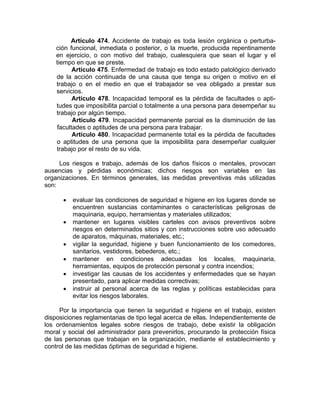 Artículo 474. Accidente de trabajo es toda lesión orgánica o perturba-
ción funcional, inmediata o posterior, o la muerte, producida repentinamente
en ejercicio, o con motivo del trabajo, cualesquiera que sean el lugar y el
tiempo en que se preste.
Artículo 475. Enfermedad de trabajo es todo estado patológico derivado
de la acción continuada de una causa que tenga su origen o motivo en el
trabajo o en el medio en que el trabajador se vea obligado a prestar sus
servicios.
Artículo 478. Incapacidad temporal es la pérdida de facultades o apti-
tudes que imposibilita parcial o totalmente a una persona para desempeñar su
trabajo por algún tiempo.
Artículo 479. Incapacidad permanente parcial es la disminución de las
facultades o aptitudes de una persona para trabajar.
Artículo 480. Incapacidad permanente total es la pérdida de facultades
o aptitudes de una persona que la imposibilita para desempeñar cualquier
trabajo por el resto de su vida.
Los riesgos e trabajo, además de los daños físicos o mentales, provocan
ausencias y pérdidas económicas; dichos riesgos son variables en las
organizaciones. En términos generales, las medidas preventivas más utilizadas
son:
• evaluar las condiciones de seguridad e higiene en los lugares donde se
encuentren sustancias contaminantes o características peligrosas de
maquinaria, equipo, herramientas y materiales utilizados;
• mantener en lugares visibles carteles con avisos preventivos sobre
riesgos en determinados sitios y con instrucciones sobre uso adecuado
de aparatos, máquinas, materiales, etc.;
• vigilar la seguridad, higiene y buen funcionamiento de los comedores,
sanitarios, vestidores, bebederos, etc.;
• mantener en condiciones adecuadas los locales, maquinaria,
herramientas, equipos de protección personal y contra incendios;
• investigar las causas de los accidentes y enfermedades que se hayan
presentado, para aplicar medidas correctivas;
• instruir al personal acerca de las reglas y políticas establecidas para
evitar los riesgos laborales.
Por la importancia que tienen la seguridad e higiene en el trabajo, existen
disposiciones reglamentarias de tipo legal acerca de ellas. Independientemente de
los ordenamientos legales sobre riesgos de trabajo, debe existir la obligación
moral y social del administrador para prevenirlos, procurando la protección física
de las personas que trabajan en la organización, mediante el establecimiento y
control de las medidas óptimas de seguridad e higiene.
 