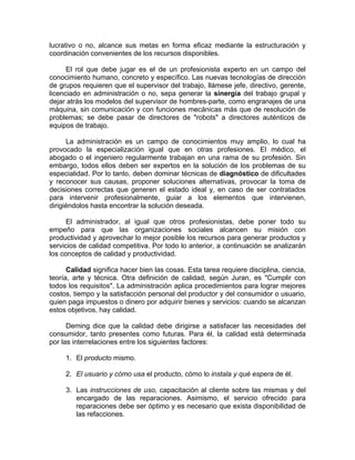 lucrativo o no, alcance sus metas en forma eficaz mediante la estructuración y
coordinación convenientes de los recursos disponibles.
El rol que debe jugar es el de un profesionista experto en un campo del
conocimiento humano, concreto y específico. Las nuevas tecnologías de dirección
de grupos requieren que el supervisor del trabajo, llámese jefe, directivo, gerente,
licenciado en administración o no, sepa generar la sinergia del trabajo grupal y
dejar atrás los modelos del supervisor de hombres-parte, como engranajes de una
máquina, sin comunicación y con funciones mecánicas más que de resolución de
problemas; se debe pasar de directores de "robots" a directores auténticos de
equipos de trabajo.
La administración es un campo de conocimientos muy amplio, lo cual ha
provocado la especialización igual que en otras profesiones. El médico, el
abogado o el ingeniero regularmente trabajan en una rama de su profesión. Sin
embargo, todos ellos deben ser expertos en la solución de los problemas de su
especialidad. Por lo tanto, deben dominar técnicas de diagnóstico de dificultades
y reconocer sus causas, proponer soluciones alternativas, provocar la toma de
decisiones correctas que generen el estado ideal y, en caso de ser contratados
para intervenir profesionalmente, guiar a los elementos que intervienen,
dirigiéndolos hasta encontrar la solución deseada.
El administrador, al igual que otros profesionistas, debe poner todo su
empeño para que las organizaciones sociales alcancen su misión con
productividad y aprovechar lo mejor posible los recursos para generar productos y
servicios de calidad competitiva. Por todo lo anterior, a continuación se analizarán
los conceptos de calidad y productividad.
Calidad significa hacer bien las cosas. Esta tarea requiere disciplina, ciencia,
teoría, arte y técnica. Otra definición de calidad, según Juran, es "Cumplir con
todos los requisitos". La administración aplica procedimientos para lograr mejores
costos, tiempo y la satisfacción personal del productor y del consumidor o usuario,
quien paga impuestos o dinero por adquirir bienes y servicios: cuando se alcanzan
estos objetivos, hay calidad.
Deming dice que la calidad debe dirigirse a satisfacer las necesidades del
consumidor, tanto presentes como futuras. Para él, la calidad está determinada
por las interrelaciones entre los siguientes factores:
1. El producto mismo.
2. El usuario y cómo usa el producto, cómo lo instala y qué espera de él.
3. Las instrucciones de uso, capacitación al cliente sobre las mismas y del
encargado de las reparaciones. Asimismo, el servicio ofrecido para
reparaciones debe ser óptimo y es necesario que exista disponibilidad de
las refacciones.
 