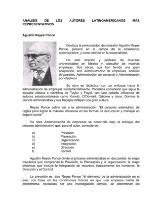 ANÁLISIS DE LOS AUTORES LATINOAMERICANOS MÁS
REPRESENTATIVOS
Agustín Reyes Ponce
Destaca la personalidad del maestro Agustín Reyes
Ponce, pionero en el campo de la enseñanza
administrativa, y como teórico en la especialidad.
Ha sido director y profesor de diversas
universidades en México y consultor de muchas
empresas. Sus obras, que han tenido una gran
aceptación, son: Administración de empresas, Análisis
de puestos, Administración de personal y Administración
por objetivos
Su obra es didáctica, con un enfoque hacia la
administración de empresas fundamentalmente. Podemos considerar que sigue la
escuela clásica o científica de Taylor y Fayol; con una notable influencia de
autores estadounidenses como Koontz, O'Donnell, Odiorne y otros. Domina la
ciencia administrativa y sus trabajos reflejan una gran cultura.
Reyes Ponce define así a la administración: "El conjunto sistemático de
reglas para lograr la máxima eficiencia en las formas de estructurar y manejar un
órgano social."
Su obra Administración de empresas se desarrolla bajo el enfoque del
proceso administrativo que, para el autor, consiste en:
a) Previsión
b) Planeación
c) Organización
d) Integración
e) Dirección
f) Control
Agustín Reyes Ponce divide el proceso administrativo en dos partes: la etapa
mecánica que comprende la Previsión, la Planeación y la organización; la etapa
dinámica que incluye la Integración de recursos, básicamente los humanos, la
Dirección y el Control.
La previsión es, dice Reyes Ponce "el elemento de la administración en el
que, con base en las condiciones futuras en que una empresa habrá de
encontrarse, reveladas por una investigación técnica, se determinan los
 