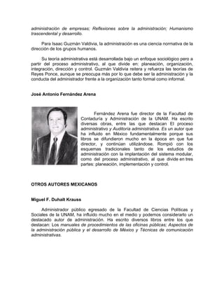 administración de empresas; Reflexiones sobre la administración; Humanismo
trascendental y desarrollo.
Para Isaac Guzmán Valdivia, la administración es una ciencia normativa de la
dirección de los grupos humanos.
Su teoría administrativa está desarrollada bajo un enfoque sociológico pero a
partir del proceso administrativo, al que divide en: planeación, organización,
integración, dirección y control. Guzmán Valdivia reitera y refuerza las teorías de
Reyes Ponce, aunque se preocupa más por lo que debe ser la administración y la
conducta del administrador frente a la organización tanto formal como informal.
José Antonio Fernández Arena
Fernández Arena fue director de la Facultad de
Contaduría y Administración de la UNAM. Ha escrito
diversas obras, entre las que destacan El proceso
administrativo y Auditoría administrativa. Es un autor que
ha influido en México fundamentalmente porque sus
libros se difundieron mucho en la época en que fue
director, y continúan utilizándose. Rompió con los
esquemas tradicionales tanto de los estudios de
administración con la implantación del sistema modular,
como del proceso administrativo, al que divide en tres
partes: planeación, implementación y control.
OTROS AUTORES MEXICANOS
Miguel F. Duhalt Krauss
Administrador público egresado de la Facultad de Ciencias Políticas y
Sociales de la UNAM, ha influido mucho en el medio y podemos considerarlo un
destacado autor de administración. Ha escrito diversos libros entre los que
destacan: Los manuales de procedimientos de las oficinas públicas; Aspectos de
la administración pública y el desarrollo de México y Técnicas de comunicación
administrativas.
 
