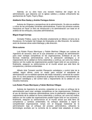 Además, en su obra hace una revisión histórica del origen de la
administración, que relaciona con la iglesia católica y analiza críticamente las
aportaciones de Taylor, Fayol y Mayo.
Adalberto Ríos Szalay y Andrés Paniagua Aduna
Autores de Orígenes y perspectivas de la administración. Su obra es analítica
y crítica de las principales corrientes administrativas. Fueron los primeros autores
mexicanos en hacer un libro de introducción a la administración con base en el
análisis de los enfoques y escuelas administrativas.
Miguel Angel Cornejo
Contador Público, quien ha difundido ampliamente en México el tema de la
Excelencia. Es fundador del Colegio de Graduados en Alta Dirección. Es también
autor de diversas obras sobre liderazgo y alta dirección.
Otros autores
Luis Rubén Picazo Manríquez y Fabián Martínez Villegas son autores de
Ingeniería de servicios, obra en la que presentan un enfoque de administración
para crear ventajas competitivas en las organizaciones. Enfatizan el uso de
técnicas modernas administrativas como la planeación estratégica y el
mejoramiento de la calidad en forma sistemática y continua, así como los medios
básicos con los cuales las organizaciones pueden lograr éxito en sus acciones y,
finalmente, asegurar su sobrevivencia en el mundo actual que está lleno de
competencia y cambios ambientales.
Alfredo Acle Tomasini escribió Planeación estratégica y control total de la
calidad, según afirma, como un medio para vincular al estudiante de
administración con la realidad operante del medio industrial y comercial de nuestro
país. En su obra presenta su experiencia al aplicar las técnicas y herramientas de
planeación estratégica y del control total y mejoramiento de la calidad en una
industria mexicana.
Luis Rubén Picazo Manríquez y Fabián Martínez Villegas
Autores de Ingeniería de servicios, presentan en su obra un enfoque de la
administración para crear ventajas competitivas en las organizaciones. Enfatizan
el uso de técnicas modernas administrativas como la planeación estratégica y el
mejoramiento de la calidad en forma sistemática y continua, así como los medios
básicos con los cuales las organizaciones pueden lograr éxito en sus acciones y,
finalmente, asegurar su sobrevivencia en el mundo actual que está lleno de
competencia y cambios ambientales. Su enfoque destinado a lograr la
competitividad organizacional, rompe con el lenguaje tradicional de la
administración bajo el enfoque del proceso administrativo, utilizando la
terminología acuñada por la corriente de la calidad total adaptada al medio
 