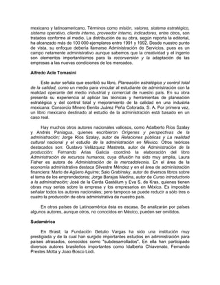 mexicano y latinoamericano. Términos como misión, valores, sistema estratégico,
sistema operativo, cliente interno, proveedor interno, indicadores, entre otros, son
tratados conforme al medio. La distribución de su obra, según reporta la editorial,
ha alcanzado más de 100 000 ejemplares entre 1991 y 1992. Desde nuestro punto
de vista, su enfoque debería llamarse Administración de Servicios, pues es un
campo netamente administrativo aunque sabemos que la creatividad y el ingenio
son elementos importantísimos para la reconversión y la adaptación de las
empresas a las nuevas condiciones de los mercados.
Alfredo Acle Tomasini
Este autor señala que escribió su libro, Planeación estratégica y control total
de la calidad, como un medio para vincular al estudiante de administración con la
realidad operante del medio industrial y comercial de nuestro país. En su obra
presenta su experiencia al aplicar las técnicas y herramientas de planeación
estratégica y del control total y mejoramiento de la calidad en una industria
mexicana: Consorcio Minero Benito Juárez Peña Colorada, S. A. Por primera vez,
un libro mexicano destinado al estudio de la administración está basado en un
caso real.
Hay muchos otros autores nacionales valiosos, como Adalberto Ríos Szalay
y Andrés Paniagua, quienes escribieron Orígenes y perspectivas de la
administración; Jorge Ríos Szalay, autor de Relaciones públicas y La realidad
cultural nacional y el estudio de la administración en México. Otros teóricos
destacados son: Gustavo Velázquez Mastreta, autor de Administración de la
producción; Fernando Arias Galicia coordinó la elaboración del libro
Administración de recursos humanos, cuya difusión ha sido muy amplia, Laura
Fisher es autora de Administración de la mercadotecnia. En el área de la
economía administrativa destaca Silvestre Méndez y en el área de administración
financiera: Mario de Agüero Aguirre; Salo Grabinsky, autor de diversos libros sobre
el tema de los emprendedores; Jorge Barajas Medina, autor de Curso introductorio
a la administración; José de la Cerda Gastélum y Eva S. de Kras, quienes tienen
obras muy serias sobre la empresa y los empresarios en México. Es imposible
señalar todos los autores nacionales; pero tampoco se puede reducir a sólo tres o
cuatro la producción de obra administrativa de nuestro país.
En otros países de Latinoamérica ésta es escasa. Se analizarán por países
algunos autores, aunque otros, no conocidos en México, pueden ser omitidos.
Sudamérica
En Brasil, la Fundación Getulio Vargas ha sido una institución muy
prestigiada y de la cual han surgido importantes estudios en administración para
países atrasados, conocidos como "subdesarrollados". En ella han participado
diversos autores brasileños importantes como Idalberto Chiavenato, Fernando
Prestes Motta y Joao Bosco Lodi.
 