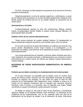 En Perú, Hernando de Soto destaca la importancia de la economía informal y
el espíritu emprendedor.
Desafortunadamente, la obra de autores argentinos y colombianos, a pesar
de ser relativamente abundante, no ha sido difundida ampliamente. Respecto a los
demás países de América del Sur no es posible calificar su producción por la
misma razón.
Centroamérica y el Caribe
Fundamentalmente destaca la obra del costarricense Wilburg Jiménez
Castro, el guatemalteco Gómez Padilla, el cubano Jesús Vásquez Méndez y el
portorriqueño Mario Sverdlik.
Análisis crítico de los autores latinoamericanos
Todos somos producto de nuestra realidad histórica. El subdesarrollo no
abarca solamente el aspecto económico, sino también otros, como el cultural.
En el caso concreto de la teoría administrativa es evidente que tenemos muy
pocos autores. Necesitamos mucho mayor impulso a la investigación y a la
producción de trabajos, para librarnos de la dependencia exterior y desarrollarnos
administrativamente.
Las nuevas generaciones de maestros y alumnos deben enfrentar este reto y
crear realmente una escuela mexicana y latinoamericana que armonice la teoría
administrativa con nuestra cultura, los valores que integran nuestra idiosincrasia y
nuestra realidad.
NECESIDAD DE CREAR INVESTIGACIÓN ADMINISTRATIVA EN AMÉRICA
LATINA
Factores que se deben considerar en el planteamiento de la teoría propia
En el caso mexicano, es indudable que ha habido, como en muchos otros
países de América Latina, hombres que han desarrollado empresas de prestigio
mundial y/o regional. Sin embargo, en casi todos los casos el éxito ha sido
producto de la individualidad. Nos destacamos como unidades e incluso en el
mundo de los deportes triunfamos sólo en aquellos que requieren esfuerzo
individual, como el boxeo y la caminata, pero en deportes que exigen trabajo
coordinado en equipo normalmente nuestra actuación es pobre.
El trabajo en equipo es vital para el éxito de las empresas y normalmente
sabemos trabajar en la empresa también como individuos. La resolución de los
problemas de las organizaciones, hoy en día, depende cada vez más de la
participación de los grupos de trabajo y de la interacción de éstos. Estructuras
 