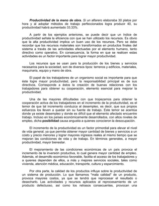 Productividad de la mano de obra. Si un alfarero elaboraba 30 platos por
hora y al adoptar métodos de trabajo perfeccionados logra producir 40, su
productividad habrá aumentado 33.33%.
A partir de los ejemplos anteriores, se puede decir que un índice de
productividad señala la eficiencia con que se han utilizado los recursos. Es obvio
que la alta productividad implica un buen uso de los recursos. Pero se debe
recordar que los recursos materiales son transformados en productos finales del
sistema a través de las actividades efectuadas por el elemento humano, tanto
directivo como operativo. En consecuencia, la forma en que se realicen estas
actividades es un factor importante para lograr mayor productividad.
Los recursos que se usan para la producción de los bienes y servicios
necesarios para la sociedad, son de diversos tipos: terrenos y edificios, materiales,
maquinaria, equipo y mano de obra.
El papel de los trabajadores de un organismo social es importante para que
éste logre mayor productividad, pero la responsabilidad principal es de sus
directivos. Corresponde a éstos la creación de buenas relaciones con los
trabajadores para obtener su cooperación, elemento esencial para mejorar la
productividad.
Una de las mayores dificultades con que tropezamos para obtener la
cooperación activa de los trabajadores en el incremento de la productividad, es el
temor de que tal incremento conduzca al desempleo, es decir, que sus propios
esfuerzos los lleven a quedar sin su fuente de trabajo. Este temor se acentúa
donde ya existe desempleo y donde es difícil que el elemento afectado encuentre
trabajo. Incluso en los países económicamente desarrollados, con altos niveles de
empleo, dicha posibilidad causa angustia a quienes conocieron la desocupación.
El incremento de la productividad es un factor primordial para elevar el nivel
de vida general, ya que permite obtener mayor cantidad de bienes y servicios a un
costo y precio menores y lograr mayores ingresos reales al mismo tiempo que se
mejoran las condiciones de vida y de trabajo. En términos generales, a mayor
productividad, mayor bienestar.
El mejoramiento de las condiciones económicas de un país provoca el
incremento de la inversión productiva, lo cual genera mayor cantidad de empleo.
Además, el desarrollo económico favorable, facilita el acceso de los trabajadores y
a quienes dependen de ellos, a más y mejores servicios sociales, tales como
vivienda, atención médica, educación, transporte, cultura y esparcimiento.
Por otra parte, la calidad de los productos influye sobre la productividad de
un sistema de producción. Lo que llamamos "mala calidad" de un producto,
provoca mayores costos, ya que se tendrá que reprocesar el resultado o
desecharlo. Las actividades y recursos aplicados al reprocesamiento de un
producto defectuoso, así como los retrasos consecuentes, provocan una
 