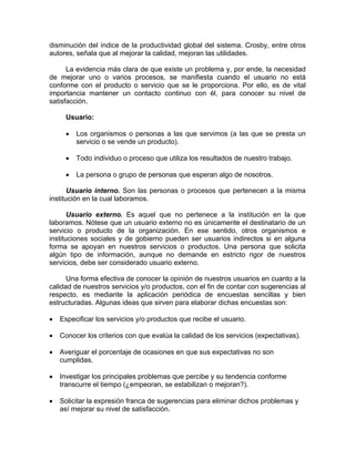 disminución del índice de la productividad global del sistema. Crosby, entre otros
autores, señala que al mejorar la calidad, mejoran las utilidades.
La evidencia más clara de que existe un problema y, por ende, la necesidad
de mejorar uno o varios procesos, se manifiesta cuando el usuario no está
conforme con el producto o servicio que se le proporciona. Por ello, es de vital
importancia mantener un contacto continuo con él, para conocer su nivel de
satisfacción.
Usuario:
• Los organismos o personas a las que servimos (a las que se presta un
servicio o se vende un producto).
• Todo individuo o proceso que utiliza los resultados de nuestro trabajo.
• La persona o grupo de personas que esperan algo de nosotros.
Usuario interno. Son las personas o procesos que pertenecen a la misma
institución en la cual laboramos.
Usuario externo. Es aquel que no pertenece a la institución en la que
laboramos. Nótese que un usuario externo no es únicamente el destinatario de un
servicio o producto de la organización. En ese sentido, otros organismos e
instituciones sociales y de gobierno pueden ser usuarios indirectos si en alguna
forma se apoyan en nuestros servicios o productos. Una persona que solicita
algún tipo de información, aunque no demande en estricto rigor de nuestros
servicios, debe ser considerado usuario externo.
Una forma efectiva de conocer la opinión de nuestros usuarios en cuanto a la
calidad de nuestros servicios y/o productos, con el fin de contar con sugerencias al
respecto, es mediante la aplicación periódica de encuestas sencillas y bien
estructuradas. Algunas ideas que sirven para elaborar dichas encuestas son:
• Especificar los servicios y/o productos que recibe el usuario.
• Conocer los criterios con que evalúa la calidad de los servicios (expectativas).
• Averiguar el porcentaje de ocasiones en que sus expectativas no son
cumplidas.
• Investigar los principales problemas que percibe y su tendencia conforme
transcurre el tiempo (¿empeoran, se estabilizan o mejoran?).
• Solicitar la expresión franca de sugerencias para eliminar dichos problemas y
así mejorar su nivel de satisfacción.
 