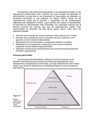 Corresponde a las instituciones educativas, a los egresados de éstas y a las
asociaciones profesionales crear y difundir una nueva imagen del licenciado en
administración, ya que éste no es únicamente un maximizador de utilidades, un
tecnócrata burocrático ni una extensión de interés utilitario: dentro de las
organizaciones puede ser el promotor y coordinador de las modificaciones
requeridas para adaptarse al medio, cuyos cambios son rápidos e impredecibles.
El licenciado en administración debe desarrollar una creatividad especial que él
permita encontrar los caminos para que las organizaciones puedan crear
oportunidades de desarrollo. De esta forma, podría asumir, entre otros, los
siguientes papeles:
• Promotor de la creación de nuevas empresas, tanto urbanas corno rurales.
• Promotor de la creación de nuevos mercados internos y externos, como
ejecutivo o como consultor independiente.
• Maximizador de la productividad, en organismos públicos y privados.
• Planificador de la capacitación y desarrollo de los recursos humanos,
originando nuevas culturas organizacionales.
• Diseñador de estructuras administrativas para nuevas formas de producción
industrial y agropecuaria.
Procesos gerenciales
Las funciones del administrador profesional varían de acuerdo con la
posición (nivel jerárquico) que ocupa en la estructura organizacional. Aquí
estudiaremos principalmente el nivel medio, conocido ampliamente corno mando
medio, pues si bien lo ideal sería que el estudiante llegara a ocupar puestos de
alta dirección,
Figura 1.4
Niveles
jerárquicos y
principales
áreas
funcionales
 