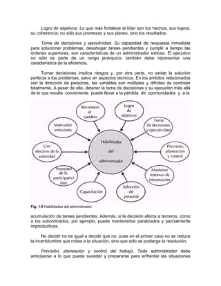 Logro de objetivos. Lo que más fortalece al líder son los hechos, sus logros,
su coherencia; no sólo sus promesas y sus planes, sino los resultados.
Toma de decisiones y ejecutividad. Su capacidad de respuesta inmediata
para solucionar problemas, desahogar tareas pendientes y cumplir a tiempo las
órdenes superiores, son características de un administrador exitoso. El ejecutivo
no sólo es parte de un rango jerárquico: también debe representar una
característica de la eficiencia.
Tomar decisiones implica riesgos y, por otra parte, no existe la solución
perfecta a los problemas, salvo en aspectos técnicos. En los ámbitos relacionados
con la dirección de personas, las variables son múltiples y difíciles de controlar
totalmente. A pesar de ello, detener la toma de decisiones y su ejecución más allá
de lo que resulta conveniente puede llevar a la pérdida de oportunidades y a la
Fig. 1.6 Habilidades del administrador.
acumulación de tareas pendientes. Además, si la decisión afecta a terceros, como
a los subordinados, por ejemplo, puede mantenerlos paralizados y parcialmente
improductivos.
No decidir no es igual a decidir que no, pues en el primer caso no se reduce
la incertidumbre que rodea a la situación, sino que sólo se posterga la resolución.
Previsión, planeación y control del trabajo. Todo administrador debe
anticiparse a lo que puede suceder y prepararse para enfrentar las situaciones
 