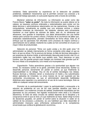 venideras. Debe aprovechar su experiencia en la detección de posibles
problemas, establecer mecanismos que le permitan conocer sus avances y la
calidad del trabajo ejecutado, lo cual puede lograrse sólo a través de controles.
Mantener sistemas de información. La información es poder como dijo
Francis Bacon "saber es poder". No toda la información se puede retener en la
cabeza: se requieren archivos ordenados y sistematizados para contar con los
datos técnicos y administrativos relacionados con las operaciones. Gracias a las
computadoras, actualmente es posible que una empresa archive y ordene
cantidades inmensas de información. No obstante, siempre será conveniente
mantener un nivel óptimo de volumen de datos, esto es, no almacenar por
almacenar, sino guardar lo importante. Los datos almacenados son una fuente
valiosa para conocer los puntos críticos y fortuitos de la ocurrencia de fallas que,
analizados estadísticamente, permiten remediarlos de forma eficaz. Éste es el
enfoque que los japoneses han difundido como procesos de mejora continua y
administración de la calidad, mediante los cuales se han convertido en el país con
mayor índice de productividad.
Selección de personal. "Dime con quién andas y te diré quién eres." El
administrador se debate internamente en forma constante entre elegir al que es
leal o al que es eficaz. Por la premura de tiempo, la falta de técnicas adecuadas o
por presiones de diversa índole, el administrador descuida esta función vital. En un
cementerio inglés hay una lápida cuyo epitafio reza: "Aquí descansa un gran
hombre, que fue grande porque supo trabajar con hombres más grandes que él."
No tuvo miedo a la competencia, tuvo miedo a la incompetencia.
Capacitación. Todos aprendimos gracias a la oportunidad que alguien nos
brindó. Es necesario confiar en la gente, permitirle tomar decisiones, facilitar su
desarrollo personal, obviamente sin perder el control, ya que finalmente la
responsabilidad no se delega. Hoy en día el cambio tecnológico nos rebasa.
Nuevas técnicas y métodos vienen a revolucionar el medio y los subordinados
deben aplicarlas de inmediato. La única manera de no ser superado por las
cambiantes circunstancias, es que el administrador desarrolle habilidades
didácticas para capacitar a su personal en el uso de la nueva tecnología. Esto es
válido en cualquier campo del conocimiento.
Promotor de la participatividad. Lograr la participatividad y encauzarla a la
solución de problemas es uno de los más grandes desafíos que tiene el
administrador. Los modernos círculos de calidad, ampliamente impulsados por los
japoneses en sus procesos, han logrado revolucionar entre otras a la industria
electrónica. El éxito de estos círculos de calidad depende de la disciplina y la
congruencia entre lo que se dice y lo que realmente se hace. Saber dirigir la toma
de decisiones grupales, sin perder el control sobre la situación ni ceder en la
calidad de los procesos y productos, es una habilidad que debe desarrollar el
administrador mexicano para enfrentarse exitosamente a la competencia
encarnizada que conlleva la globalización económica.
 