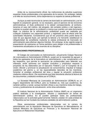 Antes de su reconocimiento oficial, las instituciones de estudios superiores
expedían títulos profesionales a los egresados de la carrera. Sin embargo, debido
a la falta de reconocimiento, dicha dependencia no expedía la cédula profesional.
Aunque ya está reconocida la carrera de licenciado en administración y se ha
logrado la aceptación general, no es necesario, para el ejercicio de las funciones
administrativas, el título profesional ni la cédula' correspondiente; al contrario,
tenemos el caso del médico, del abogado, del contador público o del ingeniero,
quienes no pueden ejercer su profesión a menos que cuenten con este documento
legal. La práctica de la administración profesional puede ser realizada por
cualquier ciudadano con capacidad jurídica, y registrado para tal efecto ante las
autoridades tributarias. Consideramos que en los próximos años podrá darse el
caso de que algunas leyes, por ejemplo la laboral y la mercantil, establezcan la
obligatoriedad de acreditarse mediante la cédula profesional de licenciado en
administración para efectuar algunos trámites. Sin embargo, la ley vigente exige la
presentación de exámenes en forma periódica para obligar a los profesionistas a
mantenerse actualizados en los avances de su disciplina.
ASOCIACIONES PROFESIONALES
El Colegio de Licenciados en Administración, actualmente Colegio Nacional
de Licenciados en Administración (CONLA), surgió por la necesidad de agrupar a
todos los egresados de la licenciatura en administración y dar cumplimiento a la
ley respectiva, que permite la asociación de profesionales para defender sus
intereses, emitir opiniones con carácter consultivo y propositivo respecto a
proyectos de ley elaborados por el Ejecutivo Federal y por el Congreso de la
Unión; difundir y promover la actualización de conocimientos; impulsar el trabajo
académico del gremio y, en las especialidades laborales de los miembros,
fomentar el prestigio profesional del área y regular la actuación profesional
mediante criterios éticos. (Se recomienda que todo estudiante efectúe la lectura de
los documentos y estatutos emitidos por el CONLA.
La Sociedad Mexicana de Licenciados en Administración (SOMLA) es un
órgano dependiente del CONLA, pero su finalidad es, más que académica, de
carácter político y social, aunque también ofrece a sus miembros bolsa de trabajo,
cursos y publicaciones de actualización, entre otras actividades.
El Instituto Nacional de la Administración Pública (INAP) es un organismo
público dedicado a la investigación, difusión y capacitación en temas de
administración pública. En él pueden participar todos los profesionistas
relacionados con la actividad gubernamental, federal y estatal. En cada entidad de
la República se han fundado los institutos estatales de administración pública.
Otras asociaciones profesionales relacionadas con la carrera de
administración son la Asociación Mexicana de Ejecutivos en Mercadotecnia, el
Instituto Mexicano de Ejecutivos en Finanzas y la Asociación Nacional de
Ejecutivos en Relaciones Industriales.
 