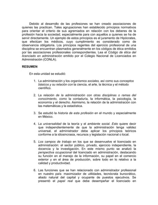Debido al desarrollo de las profesiones se han creado asociaciones de
quienes las practican. Tales agrupaciones han establecido principios normativos
para orientar el criterio de sus agremiados en relación con los deberes de la
profesión hacia la sociedad, especialmente para con aquellos a quienes se ha de
servir directamente. Un ejemplo de estos principios es el juramento de Hipócrates,
que efectúan los médicos, cuyo cumplimiento es considerado como de
observancia obligatoria. Los principios regentes del ejercicio profesional de una
disciplina se encuentran plasmados generalmente en los códigos de ética emitidos
por las asociaciones profesionales correspondientes. Lea el Código de ética del
licenciado en administración emitido por el Colegio Nacional de Licenciados en
Administración (CONLA).
RESUMEN
En esta unidad se estudió:
1. La administración y los organismos sociales, así como sus conceptos
básicos y su relación con la ciencia, el arte, la técnica y el método
científico.
2. La relación de la administración con otras disciplinas o ramas del
conocimiento, como la contaduría, la informática, la psicología, la
economía y el derecho. Asimismo, la relación de la administración con
las matemáticas y la estadística.
3. Se estudió la historia de esta profesión en el mundo y especialmente
en México.
4. La universalidad de la teoría y el ambiente social. Esto quiere decir
que independientemente de que la administración tenga validez
universal, el administrador debe aplicar los principios teóricos
conforme a la idiosincrasia, recursos y legislación nacional o local.
5. Los campos de trabajo en los que se desenvuelve el licenciado en
administración: el sector público, privado, ejercicio independiente, la
docencia y la investigación. En este mismo punto se analizó la
perspectiva ocupacional del licenciado en administración, destacando
su función en el manejo de la información, su papel en el comercio
exterior y en el área de producción, sobre todo en lo relativo a la
calidad y productividad.
6. Las funciones que se han relacionado con administrador profesional
en nuestro país: maximizador de utilidades, tecnócrata burocrático,
aliado natural del capital y ocupante de puestos ejecutivos. Se
presentó el papel real que debe desempeñar el licenciado en
 