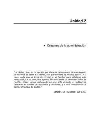 Unidad 2
• Orígenes de la administración
“La ciudad nace, en mi opinión, por darse la circunstancia de que ninguno
de nosotros se basta a sí mismo, sino que necesita de muchas cosas... Así
pues, cada uno va tomando consigo a tal hombre para satisfacer esta
necesidad y a tal otro para aquella; de este modo, al necesitar todos de
muchas cosas vamos reduciendo en una sola vivienda a multitud de
personas en calidad de asociados y auxiliares, y a esta cohabitación le
damos el nombre de ciudad.”
(Platón, ‘La República’, 399 a. C.)
 