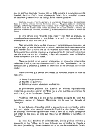 que se prohibía acumular riqueza, por ser ésta contraria a la naturaleza de la
bondad y la virtud. Platón derivó el origen del Estado de la necesidad humana
de asociarse y de la división del trabajo. Éstas son sus palabras:
La ciudad nace, en mi opinión, por darse la circunstancia de que ninguno de nosotros se
basta a sí mismo, sino que necesita de muchas cosas. . . Así, pues, cada uno va tomando
consigo a tal hombre para satisfacer esta necesidad y a tal otro para aquélla; de este modo, al
necesitar todos de muchas cosas vamos reduciendo en una sola vivienda a multitud de
personas en calidad de asociados y auxiliares, y a esta cohabitación le damos el nombre de
ciudad.
En otro párrafo dice: "Cuando más, mejor y más fácil se produce, es
cuando cada persona realiza un solo trabajo de acuerdo con sus aptitudes... y
sin ocuparse de nada más que de él."
Algo semejante ocurre en las empresas y organizaciones modernas, ya
que por regla general los hombres no poseen todas las habilidades necesarias
para realizar todas y cada una de las diversas actividades implicadas en el
funcionamiento de dichas empresas y organizaciones. El mismo directivo debe
percatarse de que sus subordinados y colaboradores pueden tener habilidades
natas o adquiridas que él no posee.
Platón se inclinó por el régimen aristocrático, en el que los gobernantes
deben ser filósofos y tender a la contemplación del bien. Describe cómo han de
seleccionarse y probarse, y detalla los elementos de la formación que deben
recibir.
Platón sostiene que existen tres clases de hombres, según su nivel de
raciocinio:
La de oro: los gobernantes
La de plata: los guerreros
La de hierro y bronce: labradores y artesanos.
El pensamiento platónico aún subsiste en muchas organizaciones
modernas, en donde es común oír: "Dios hizo a unos cuantos para mandar (la
aristocracia) y a los demás para obedecer."
Aristóteles (384-322 a. de C.). El más destacado discípulo de Platón fue
Aristóteles, nacido en Estagira, Macedonia, por lo cual fue llamado el
"Estagirita".
En sus trabajos, Aristóteles criticó el pensamiento de su maestro, sobre
todo en lo relativo a las ideas utópicas de La República y Las Leyes. También,
en el campo filosófico se apartó de sus ideas, a partir de su propia concepción
del origen de las ideas. Se dice que Platón fue el "idealista" y Aristóteles el
"realista".
Su obra más discutida en administración, ciencia política, derecho y
economía es La Política, en la que distingue los conceptos de Estado y
Gobierno (autoridad) y plantea la necesidad de separar la autoridad del Estado
 