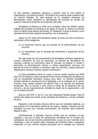 en tres poderes: legislativo, ejecutivo y judicial, para lo cual señala la
organización y funciones de éstos. Tal división se conserva hasta nuestros días
en muchos Estados. En este aspecto se le considera antecesor de
Montesquieu, quien estableció la operatividad del principio de división de
poderes, base de la limitación en el ejercicio del poder.
Aristóteles, al referirse al orden de la sociedad, critica que Platón hubiera
saltado del concepto de individuo al de aldea, sin tomar en cuenta a la familia
como la célula social básica del Estado. El "Estagirita" incluye al esclavo como
elemento de la familia, tratando de justificar, así, la esclavitud.
Según él, los actos administrativos desde el punto de vista económico,
pertenecen a filos categorías:
a) La economía natural, que se encarga de la administración de los
recursos.
b) La crematística, que se encarga del incremento y adquisición de los
recursos.
No cabe duda que los pensamientos de Aristóteles continúan vigentes en
nuestra civilización, ya que las empresas, en tiempos de abundancia de
recursos, orientan su crecimiento hacia el mercado, se dedican a vender y
descuidan su administración interna e incluso desperdician recursos. En
épocas de crisis se dedican a controlar mejor los recursos y logran disminuir
desperdicios, tiempos muertos y gastos innecesarios.
La ética aristotélica influyó en mayor o menor medida durante casi 2000
años. En el medioevo, esta concepción limitó mucho el desarrollo comercial, ya
que lo consideraba necesario aunque poco ético. La filosofía aristotélica
también plantea la importancia de la teleología y de la ontología en la acción
humana, pues ambas estudian los últimos fines y la esencia del quehacer
existencial. Hoy se conoce a esto como la misión de la existencia del ser
humano y de las organizaciones. Aclarada la misión de la organización y del
ser se aclara la acción.
Epícuro (341-270 a. de C.). Fue otro destacado filósofo griego. Para él
existen dos clases de verdad: a) las verdades de existencia, y b) las verdades
de juicio.
Respecto a las primeras, Epícuro afirmó que son verdades objetivas, ya
que radican en la naturaleza misma de las cosas u objetos, mientras que las
verdades de juicio son nuestras conclusiones, sin importar cómo hayamos
llegado a ellas.
Contrariamente a Sócrates, Epícuro señaló que los sentidos no nos
engañan y que por lo tanto las sensaciones percibidas por el hombre son
verdaderas, que el ojo funciona perfectamente, ya que es una maravilla de la
naturaleza, y que el cerebro está compuesto por finísimas fibras y pequeñas
moléculas. Lo que cambia nuestra percepción de la realidad son nuestros
 