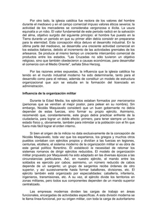 Por otro lado, la iglesia católica fue rectora de los valores del hombre
durante el medioevo y en el campo comercial impuso valores éticos severos; la
actividad de los mercaderes se consideraba vergonzosa e ilícita. La usura
equivalía a un robo. El valor fundamental de este periodo radicó en la salvación
del alma, objetivo surgido del siguiente principio: el hombre fue puesto en la
Tierra durante un periodo en que su primer afán debía consistir en prepararse
para la eternidad. Esta concepción ética detuvo el desarrollo industrial. En la
última parte del medioevo, se desarrolla una creciente actividad comercial en
los estados italianos, debido al incremento de las actividades gremiales de los
artesanos. Se produce al mismo tiempo un creciente intercambio comercial de
productos entre los estados. "Las Cruzadas no sólo tuvieron un objetivo
religioso, sino que también obedecieron a causas económicas, para desarrollar
el comercio con el Medio Oriente", señala Silva Herzog.
Por las razones antes expuestas, la influencia que la iglesia católica ha
tenido en el mundo industrial moderno ha sido determinante, tanto para el
desarrollo como para el retraso, además de constituir un modelo de estructura
organizacional que aún se estudia en la formación del licenciado en
administración.
Influencia de la organización militar
Durante la Edad Media, los ejércitos estaban formados por mercenarios
(personas que se vendían al mejor postor, para pelear en su nombre). Sin
embargo, Nicolás Maquiavelo consideró que un buen gobernante no debía
depender de estas fuerzas, sino formar su propio ejército. Asimismo,
recomendó que, constantemente, este grupo debía practicar enfrente de la
ciudadanía, para lograr un doble efecto: primero, para tener siempre un buen
estado físico y, obviamente, también para intimidar a la población con el fin que
fuera más fácil lograr el orden interno.
Si bien el origen de la milicia no data exclusivamente de la concepción de
Nicolás Maquiavelo, toda vez que los espartanos, los griegos y muchos otros
pueblos contaban con ejércitos propios y dividían a las fuerzas en legiones,
centurias, etcétera, el sistema moderno de la organización militar sí es obra de
este genial político florentino. Él estableció la necesidad de retomar los
sistemas romanos de dirigir ejércitos reducidos. El modelo de organización
militar propuesto por Maquiavelo ha sido adaptado en las diversas épocas a las
circunstancias particulares. Así, en nuestro ejército, el mando entre los
soldados es ejercido por cabos; asimismo, un número reducido de cabos
depende de un sargento; un grupo de sargentos recibe órdenes de otro
superior, y así sucesivamente hasta formar batallones, divisiones, etc. El
ejército también está organizado por especialidades: caballería, infantería,
ingenieros, transmisiones, etc. A su vez, el ejército divide los territorios en
zonas militares, pero todos sus componentes dependen de un mando superior
centralizado.
Las empresas modernas dividen las cargas de trabajo en áreas
funcionales, encargadas de actividades específicas. A esta división moderna se
le llama línea-funcional, por su origen militar, con toda la carga de autoritarismo
 