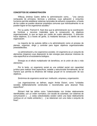 CONCEPTOS DE ADMINISTRACIÓN
Wilburg Jiménez Castro define la administración como.. . "una ciencia
compuesta de principios, técnicas y prácticas, cuya aplicación a conjuntos
humanos permite establecer sistemas racionales de esfuerzo cooperativo, a través
de los cuales se pueden alcanzar propósitos comunes que individualmente no se
pueden lograr en los organismos sociales."
Por su parte, Fremont E. Kast dice que la administración es la coordinación
de hombres y recursos materiales para la consecución de objetivos
organizacionales, lo que se logra por medio de cuatro elementos: 1) dirección
hacia objetivos, 2) a través de gente, 3) mediante técnicas y 4) dentro de una
organización.
La mayoría de los autores define a la administración como el proceso de
planear, organizar, dirigir y controlar para lograr objetivos organizacionales
preestablecidos.
La administración y los organismos sociales. Un organismo es un conjunto de
elementos (órganos) cuya disposición le dan sinergia para alcanzar misiones de
vida específica en el ecosistema biológico.
Sinergia es el efecto multiplicador de beneficios, en la unión de dos o más
elementos.
Por lo tanto, un organismo social es una entidad social con capacidad
jurídica para realizar fines específicos, estable y estructurada formalmente, de tal
manera que permita la eficiencia del trabajo grupal en la consecución de sus
objetivos.
Sinónimos de organismo social son: institución, empresa y organización.
Las organizaciones se definen, según Amitai Etzioni, como "unidades
sociales deliberadamente construidas o reconstruidas para alcanzar fines
específicos".
Richard Hall las define como "colectividades con límites relativamente
identificables, con un orden normativo, con escala de autoridad, con sistemas de
comunicación [. . .J; estas colectividades existen sobre una base relativamente
continua en un medio ambiente [. . .] se relacionan con una meta o conjunto de
fines".
 