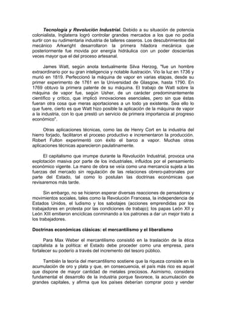 Tecnología y Revolución Industrial. Debido a su situación de potencia
colonialista, Inglaterra logró controlar grandes mercados a los que no podía
surtir con su rudimentaria industria de talleres caseros. Los descubrimientos del
mecánico Arkwright desarrollaron la primera hiladora mecánica que
posteriormente fue movida por energía hidráulica con un poder doscientas
veces mayor que el del proceso artesanal.
James Watt, según anota textualmente Silva Herzog, "fue un hombre
extraordinario por su gran inteligencia y notable ilustración. Vio la luz en 1736 y
murió en 1819. Perfeccionó la máquina de vapor en varias etapas, desde su
primer experimento de 1761 en la Universidad de Glasgow, hasta 1790. En
1769 obtuvo la primera patente de su máquina. El trabajo de Watt sobre la
máquina de vapor fue, según Usher, de un carácter predominantemente
científico y crítico, que implicó innovaciones esenciales, pero sin que éstas
fueran otra cosa que meras aportaciones a un todo ya existente. Sea ello lo
que fuere, cierto es que Watt hizo posible la aplicación de la máquina de vapor
a la industria, con lo que prestó un servicio de primera importancia al progreso
económico".
Otras aplicaciones técnicas, como las de Henry Cort en la industria del
hierro forjado, facilitaron el proceso productivo e incrementaron la producción.
Robert Fulton experimentó con éxito el barco a vapor. Muchas otras
aplicaciones técnicas aparecieron paulatinamente.
El capitalismo que irrumpe durante la Revolución Industrial, provoca una
explotación masiva por parte de los industriales, influidos por el pensamiento
económico vigente. La mano de obra se veía como una mercancía sujeta a las
fuerzas del mercado sin regulación de las relaciones obrero-patronales por
parte del Estado, tal como lo postulan las doctrinas económicas que
revisaremos más tarde.
Sin embargo, no se hicieron esperar diversas reacciones de pensadores y
movimientos sociales, tales como la Revolución Francesa, la independencia de
Estados Unidos, el ludismo y los sabotajes (acciones emprendidas por los
trabajadores en protesta por las condiciones de trabajo); los papas León XII y
León XIII emitieron encíclicas conminando a los patrones a dar un mejor trato a
los trabajadores.
Doctrinas económicas clásicas: el mercantilismo y el liberalismo
Para Max Weber el mercantilismo consistió en la traslación de la ética
capitalista a la política: el Estado debe proceder como una empresa, para
fortalecer su poderío a través del incremento del tesoro público.
También la teoría del mercantilismo sostiene que la riqueza consiste en la
acumulación de oro y plata y que, en consecuencia, el país más rico es aquel
que dispone de mayor cantidad de metales preciosos. Asimismo, considera
fundamental el desarrollo de la industria porque favorece, la acumulación de
grandes capitales, y afirma que los países deberían comprar poco y vender
 