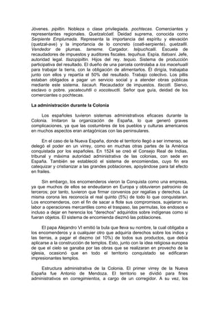 Jóvenes. pipiltin. Nobleza o clase privilegiada. pochtecas. Comerciantes y
representantes regionales. Quetzalcóatl. Deidad suprema, conocida como
Serpiente Emplumada. Representa la importancia del espíritu y elevación
(quetzal-ave) y la importancia de lo concreto (coatl-serpiente). quetzallli.
Vendedor de plumas. tameme. Cargador. telpuchcalli. Escuela de
recaudadores de impuestos y auditores fiscales. tequihua. Espía. tlatoani. Jefe,
autoridad legal. tlazopipiltin. Hijos del rey. tequio. Sistema de producción
participativa del resultado. El dueño de una parcela controlaba a los macehualli
para trabajar la tierra, con la obligación de alimentarlos. Él dirigía, trabajaba
junto con ellos y repartía el 50% del resultado. Trabajo colectivo. Los pillis
estaban obligados a pagar un servicio social y a atender obras públicas
mediante este sistema. tiacauh. Recaudador de impuestos. tlacotli. Siervo,
esclavo o pobre. yacatecuhtli o xocoteuctli. Señor que guía, deidad de los
comerciantes o pochtecas.
La administración durante la Colonia
Los españoles tuvieron sistemas administrativos eficaces durante la
Colonia. Imitaron la organización de España, lo que generó graves
complicaciones, ya que las costumbres de los pueblos y culturas americanos
en muchos aspectos eran antagónicas con las peninsulares.
En el caso de la Nueva España, donde el territorio llegó a ser inmenso, se
delegó el poder en un virrey, como en muchas otras partes de la América
conquistada por los españoles. En 1524 se creó el Consejo Real de Indias,
tribunal y máxima autoridad administrativa de las colonias, con sede en
España. También se estableció el sistema de encomiendas, cuyo fin era
catequizar y cristianizar a las grandes poblaciones, apoyándose para tal efecto
en frailes.
Sin embargo, los encomenderos vieron la Conquista como una empresa,
ya que muchos de ellos se endeudaron en Europa y obtuvieron patrocinio de
terceros; por tanto, tuvieron que firmar convenios por regalías y derechos. La
misma corona les reconocía el real quinto (5%) de todo lo que conquistaran.
Los encomenderos, con el fin de sacar a flote sus compromisos, sujetaron su
labor a operaciones mercantiles como el traspaso, las permutas, los endosos e
incluso a dejar en herencia los "derechos" adquiridos sobre indígenas como si
fueran objetos. El sistema de encomienda diezmó las poblaciones.
El papa Alejandro VI emitió la bula que lleva su nombre, la cual obligaba a
los encomenderos y a cualquier otro que adquiría derechos sobre los indios y
las tierras, a pagar el diezmo (el 10%) de todos sus productos, que debía
aplicarse a la construcción de templos. Esto, junto con la idea religiosa europea
de que el cielo se ganaba por las obras que se realizaran en provecho de la
iglesia, ocasionó que en todo el territorio conquistado se edificaran
impresionantes templos.
Estructura administrativa de la Colonia. El primer virrey de la Nueva
España fue Antonio de Mendoza. El territorio se dividió para fines
administrativos en corregimientos, a cargo de un corregidor. A su vez, los
 
