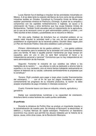 Lucas Alamán fue el ideólogo e impulsor de las actividades industriales en
México. A él se debe tanto la creación del Banco de Avío como de las primeras
industrias textiles en Orizaba. Constituyó la Compañía Unida de Minas para
explotar yacimientos mineros en Pachuca y Durango. A pesar de su simpatía y
compromiso con los capitales norteamericanos e ingleses, se opuso a la
colonización de Texas y otros territorios que hoy ocupa Estados Unidos de
Norteamérica. También fundó escuelas para el mejoramiento de la agricultura,
por lo que se le reconoció como un gran administrador público y privado, y en
1842 escribió el libro Estado y posibilidades de la industria en México.
Por otra parte, Esteban de Antuñano fue un industrial poblano; en su
estado natal impulsó la actividad textil y fue uno de los pensadores que
posibilitaron la organización de la hacienda pública. Escribió Ideas vagas para
un Plan de Hacienda Pública. Esta obra establece cuatro principios:
Primero: Administración de los gastos públicos: ". . .Los gastos públicos
son tan necesarios para la existencia de la sociedad civil como los domésticos
para una familia. Ni ésta ni aquélla podrían mantenerse por largo tiempo sin
causarlos; pero sin uno ni otro no será fácil conservar el honor y la
independencia personal y nacional." Concluimos que no hay independencia sin
sana administración de las finanzas.
Segundo: Fomentar la industria de sus súbditos (se refiere a los
habitantes de la nación): ". . . sus afanes no sólo se dedicarán a ahorrar todo lo
superfluo o no muy necesario, sino al mismo tiempo trabajarán asiduamente en
reparar el deterioro de su caudal, cultivando esmeradamente la propiedad que
lo constituye."
Tercero: Pedir prestado para pagar a largo plazo (cuidar financiamientos
del extranjero): ". . . con el fin de que los pagos inmediatos no afecten
contrariamente los progresos de su industria productiva, la nación no debe
aceptar empréstitos de pago inmediato ni intereses excesivos."
Cuarto: Fomentar tesoro con base en industria, minería, agricultura y
ganadería.
Dadas sus características numéricas y su capacidad de orientación,
Antuñano llamó a estos factores los cuatro puntos cardinales.
El porfiriato
Durante la dictadura de Porfirio Díaz se produjo un importante impulso a
la industrialización de nuestro país. Se introdujo el ferrocarril, la electricidad, el
teléfono y muchas fábricas de capital extranjero. Predominó un liberalismo
económico muy severo que permitió los abusos relatados por la historia de la
época, causa, entre otras cosas, de la Revolución Mexicana.
 