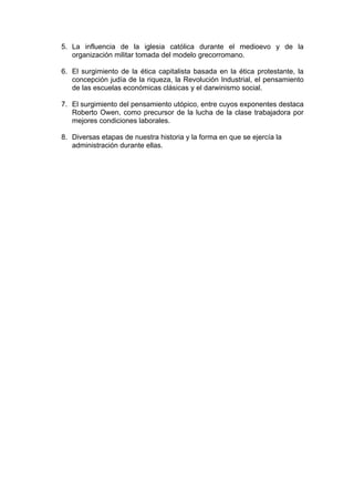 5. La influencia de la iglesia católica durante el medioevo y de la
organización militar tomada del modelo grecorromano.
6. El surgimiento de la ética capitalista basada en la ética protestante, la
concepción judía de la riqueza, la Revolución Industrial, el pensamiento
de las escuelas económicas clásicas y el darwinismo social.
7. El surgimiento del pensamiento utópico, entre cuyos exponentes destaca
Roberto Owen, como precursor de la lucha de la clase trabajadora por
mejores condiciones laborales.
8. Diversas etapas de nuestra historia y la forma en que se ejercía la
administración durante ellas.
 