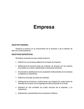 Empresa
OBJETIVO GENERAL
Introducir al alumno en el conocimiento de la empresa y de la relación de
ésta con la administración.
OBJETIVOS ESPECÍFICOS
Al finalizar el estudio de esta unidad el alumno:
• Definirá con sus propias palabras el concepto de empresa.
• Diferenciará los diversos tipos de empresa, de acuerdo con los criterios
enunciados en el texto, aplicándolos a situaciones prácticas.
• Enumerará la clasificación de los propósitos institucionales de la empresa
y explicará su importancia.
• Definirá el concepto de áreas de actividad.
• Distinguirá las funciones y subfunciones que integran las cuatro áreas de
actividad de acuerdo con el organigrama ideal propuesto en el texto.
• Explicará en qué consisten los cuatro recursos de la empresa, y su
importancia.
• Explicará las características de la empresa en México.
 